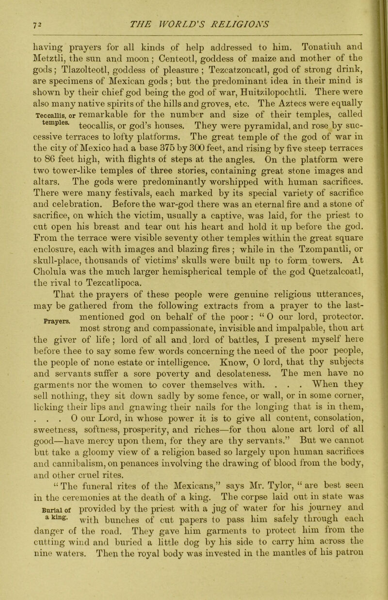 having prayers for all kinds of help addressed to him. Tonatiuh and Metztli, the sun and moon; Centeotl, goddess of maize and mother of the gods; Tlazolteotl, goddess of pleasure ; Tezcatzoncatl, god of strong drink, are specimens of Mexican gods ; but the predominant idea in their mind is shown by their chief god being the god of war, Huitzilopochtli. There were also many native spirits of the hills and groves, etc. The Aztecs were equally Teccauis, or remarkable for the number and size of their temples, called temples, ^eocallis, or god’s houses. They were pyramidal, and rose by suc- cessive terraces to lofty platforms. The great temple of the god of war in the city of Mexico had a base 375 by 300 feet, and rising by five steep terraces to 86 feet high, with flights of steps at the angles. On the platform were two tower-like temples of three stories, containing great stone images and altars. The gods were predominantly worshipped with human sacrifices. There were many festivals, each marked by its special variety of sacrifice and celebration. Before the war-god there was an eternal fire and a stone of sacrifice, on which the victim, usually a captive, was laid, for the priest to cut open his breast and tear out his heart and hold it up before the god. From the terrace were visible seventy other temples within the great square enclosure, each with images and blazing fires ; while in the Tzompantli, or skull-place, thousands of victims’ skulls were built up to form towers. At Cholula was the much larger hemispherical temple of the god Quetzalcoatl, the rival to Tezcatlipoca. That the prayers of these people were genuine religious utterances, may be gathered from the following extracts from a prayer to the last- Prayers mentioned god on behalf of the poor: “ 0 our lord, protector. most strong and compassionate, invisible and impalpable, thou art the giver of life ; lord of all and lord of battles, I present myself here before thee to say some few words concerning the need of the poor people, the people of none estate or intelligence. Know, 0 lord, that thy subjects and servants suffer a sore poverty and desolateness. The men have no garments nor the women to cover themselves with. . . . When they sell nothing, they sit down sadly by some fence, or wall, or in some corner, licking their lips and gnawing their nails for the longing that is in them, . . 0 our Lord, in whose power it is to give all content, consolation, sweetness, softness, prosperity, and riches—for thou alone art lord of all good—have mercy upon them, for they are thy servants.” But we cannot but take a gloomy view of a religion based so largely upon human sacrifices and cannibalism, on penances involving the drawing of blood from the body, and other criTel rites. The funeral rites of the Mexicans,” says Mr. Tylor, “ are best seen in the ceremonies at the death of a king. The corpse laid out in state was Burial of provided by the priest with a jug of water for his journey and a king, -yvitfi bundles of cut papers to pass him safely through each danger of the road. They gave him garments to protect him from the cutting wind and buried a little dog by his side to carry him across the nine waters. Theq the royal body was invested in the mantles of his patron