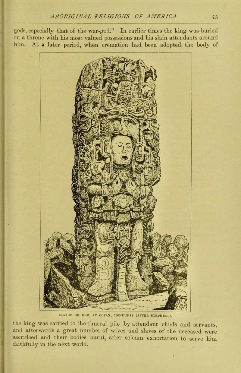 gods, especially that of the war-god,” In earlier times the king was buried on a throne with his most valued possessions and his slain attendants around him. At a later period, when cremation had been adopted, the body of the king was carried to the funeral pile by attendant chiefs and servants, and afterwards a great number of wives and slaves of the deceased were sacrificed and their bodies burnt, after solemn exhortation to serve him faithfully in the next world.