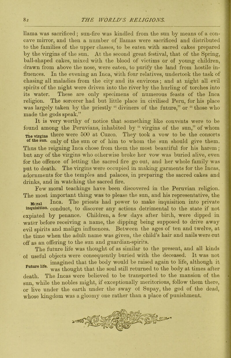 llama was sacrificed; sun-fire was kindled from the sun by means of a con- cave mirror, and then a number of llamas were sacrificed and distributed to the families of the upper classes, to be eaten with sacred cakes prepared by the virgins of the sun. At the second great festival, that of the Spring, ball-shaped cakes, mixed with the blood of victims or of young children, drawn from above the nose, were eaten, to purify the land from hostile in- fluences. In the evening an Inca, with four relatives, undertook the task of chasing all maladies from the city and its environs ; and at night all evil spirits of the night were driven into the river by the hurling of torches into its water. These are only specimens of numerous feasts of the Inca religion. The sorcerer had but little place in civilised Peru, for his place was largely taken by the priestly ‘‘ diviners of the future,” or “ those who made the gods speak.” It is very worthy of notice that something like convents were to be found among the Peruvians, inhabited by “ virgins of the sun,” of whom The virgins there were 5CX) at Cuzco. They took a vow to be the consorts of the sun. only of the sun or of him to whom the sun should give them. Thus the reigning Inca chose from them the most beautiful for his harem ; but any of the virgins who otherwise broke her vow was buried alive, even for the offence of letting the sacred fire go out, and her whole family was put to death. The virgins were occupied in making garments for the Incas, adornments for the temples and palaces, in preparing the sacred cakes and drinks, and in watching the sacred fire. Few moral teachings have been discovered in. the Peruvian religion. The most important thing was to please the sun, and his representative, the Mcrai Iiica. The priests had power to make inquisition into private inquisition, conduct, to discover any actions detrimental to the state if not expiated by penance. Children, a few da}^s after birth, were dipped in water before receiving a name, the dipping being supposed to drive away evil spirits and malign infiuences. Between the ages of ten and twelve, at the time when the adult name was given, the child’s hair and nails were cut off as an offering to the sun and guardian-spirits. The future life was thought of as similar to the present, and all kinds of useful objects were consequently buried with the deceased. It was not imagined that the body would be raised again to life, although it was thought that the soul still returned to the body at times after death. The Incas were believed to be transported to the mansion of the sun, while the nobles might, if exceptionally meritorious, follow them there, or live under the earth under the sway of Supay, the god of the dead, whose kingdom was a gloomy one rather than a place of punishment. Future life.