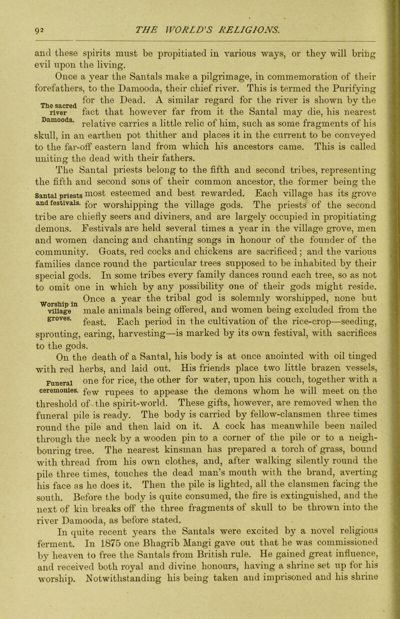 and these spirits must be propitiated in various ways, or they will bring evil upon the living. Once a year the Santals make a pilgrimage, in commemoration of their forefathers, to the Damooda, their chief river. This is termed the Purifying for the Dead, A similar regard for the river is shown by the Xll6 S8,CF6d ^ river fact that however far from it the Santal may die, his nearest Damooda, carries a little relic of him, such as some fragments of his skull, in an earthen pot thither and places it in the current to be conveyed to the far-off eastern land from which his ancestors came. This is called unitinn the dead with their fathers, O The Santal priests belong to the fifth and second tribes, representing the fifth and second sons of their common ancestor, the former being the Santal priests most esteemed and best rewarded. Each village has its grove and festivals. worshipping the village gods. The priests of the second tribe are chiefly seers and diviners, and are largely occupied in propitiating demons. Festivals are held several times a year in the village grove, men and women dancing and chanting songs in honour of the founder of the community. Goats, red cocks and chickens are sacrificed; and the various families dance round the particular trees supposed to be inhabited by their special gods. In some tribes every family dances round each tree, so as not to omit one in which by any possibility one of their gods might reside. Once a year the tribal god is solemnly worshipped, none but vmage male animals being offered, and women being excluded from the groves, Each period in the cultivation of the rice-crop—seeding, sprouting, earing, harvesting—is marked by its own festival, with sacrifices to the gods. On the death of a Santal, his body is at once anointed with oil tinged with red herbs, and laid out. His friends place two little brazen vessels. Funeral 01^® f®!' other for water, upon his couch, together with a ceremonies, fgy,- rupees to appease the demons whom he will meet on the threshold of the spirit-world. These gifts, however, are removed when the funeral pile is ready. The body is carried by fellow-clansmen three times round the pile and then laid on it, A cock has meanwhile been nailed through the neck by a wooden pin to a corner of the pile or to a neigh- bouring tree. The nearest kinsman has prepared a torch of grass, bound with thread from his own clothes, and, after walking silently round the pile three times, touches the dead man’s mouth with the brand, averting his face as he does it. Then the pile is lighted, all the clansmen facing the south. Before the body is quite consumed, the fire is extinguished, and the next of kin breaks off the three fragments of skull to be thrown into the river Damooda, as before stated. In quite recent years the Santals were excited by a novel religious ferment. In 1875 one Bhagrib Mangi gave out that he was commissioned by heaven to free the Santals from British rule. He gained great influence, and received both royal and divine honours, having a shrine set iip lor his worship, Notwithsfaiiding his being taken and imprisoned and his shrine