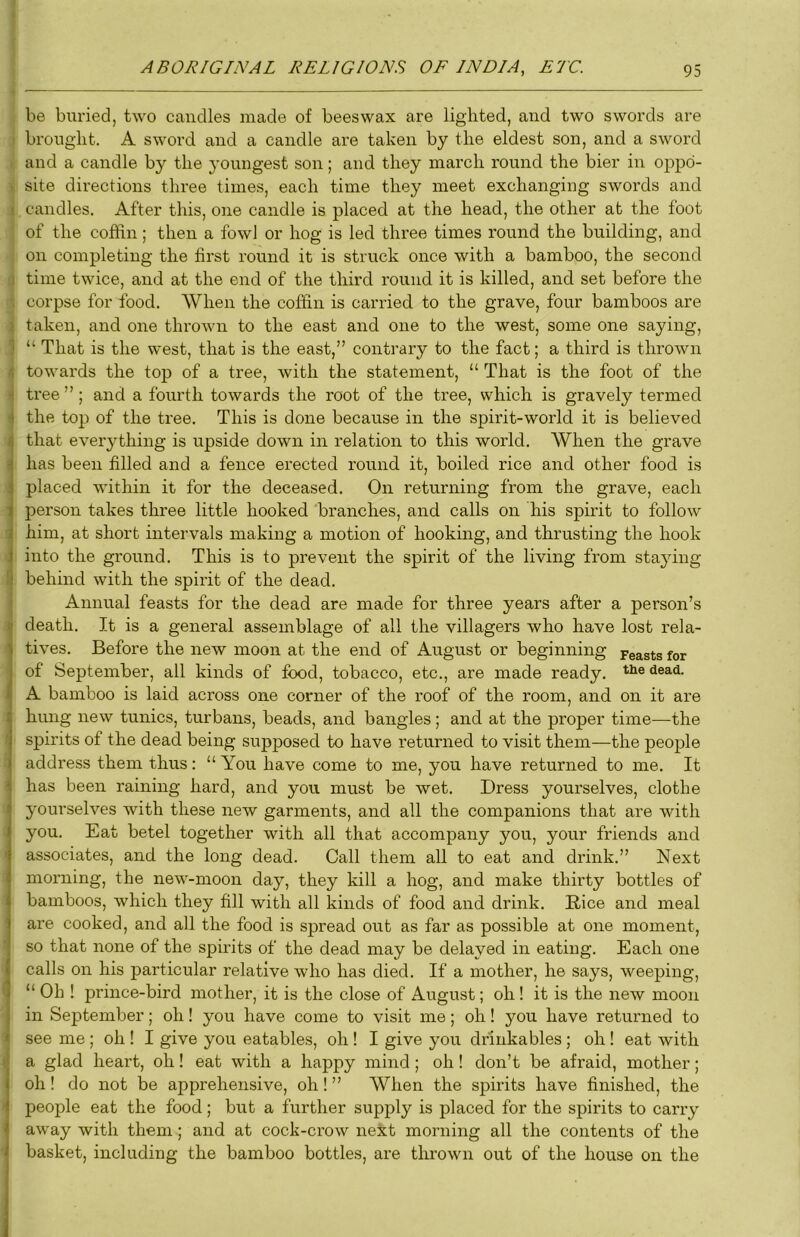 be buried, two candles made of beeswax are lighted, and two swords are I brought. A sword and a candle are taken by the eldest son, and a sword : and a candle by the youngest son; and they march round the bier in oppd- . site directions three times, each time they meet exchanging swords and I candles. After this, one candle is placed at the head, the other at the foot of the coffin; then a fowl or hog is led three times round the building, and on completing the first round it is struck once with a bamboo, the second ;i time twice, and at the end of the third round it is killed, and set before the '. corpse for food. When the coffin is carried to the grave, four bamboos are i taken, and one thrown to the east and one to the west, some one saying, 1 “ That is the west, that is the east,” contrary to the fact; a third is thrown < towards the top of a tree, with the statement, “ That is the foot of the ij tree ” ; and a fourth towards the root of the tree, which is gravely termed j the top of the tree. This is done because in the spirit-world it is believed / that everything is upside down in relation to this world. When the grave ! has been filled and a fence erected round it, boiled rice and other food is , placed within it for the deceased. On returning from the grave, each : person takes three little hooked branches, and calls on his spirit to follow ; him, at short intervals making a motion of hooking, and thrusting the hook ; into the ground. This is to prevent the spirit of the living from staying 1 behind with the spirit of the dead. j Annual feasts for the dead are made for three years after a person’s ] death. It is a general assemblage of all the villagers who have lost rela- ' tives. Before the new moon at the end of August or beginning peasts for of September, all kinds of food, tobacco, etc., are made ready, the dead. A bamboo is laid across one corner of the roof of the room, and on it are 1 hung new tunics, turbans, beads, and bangles ; and at the proper time—the ! spirits of the dead being supposed to have returned to visit them—the people address them thus: “ You have come to me, you have returned to me. It - has been raining hard, and you must be wet. Dress yourselves, clothe 1 yourselves with these new garments, and all the companions that are with . you. Eat betel together with all that accompany you, your friends and ' associates, and the long dead. Call them all to eat and drink.” Next I morning, the new-moon day, they kill a hog, and make thirty bottles of I bamboos, which they fill with all kinds of food and drink. Bice and meal are cooked, and all the food is spread out as far as possible at one moment, so that none of the spirits of the dead may be delayed in eating. Each one calls on his particular relative who has died. If a mother, he says, weeping, ^ “ Oh ! prince-bird mother, it is the close of August; oh ! it is the new moon in September; oh! you have come to visit me; oh! you have returned to ^ see me ; oh ! I give you eatables, oh ! I give you drinkables ; oh ! eat with i a glad heart, oh! eat with a happy mind; oh ! don’t be afraid, mother; oh! do not be apprehensive, oh! ” When the spirits have finished, the ’ people eat the food; but a further supply is placed for the spirits to carry i away with them ; and at cock-crow next morning all the contents of the basket, including the bamboo bottles, are thrown out of the house on the