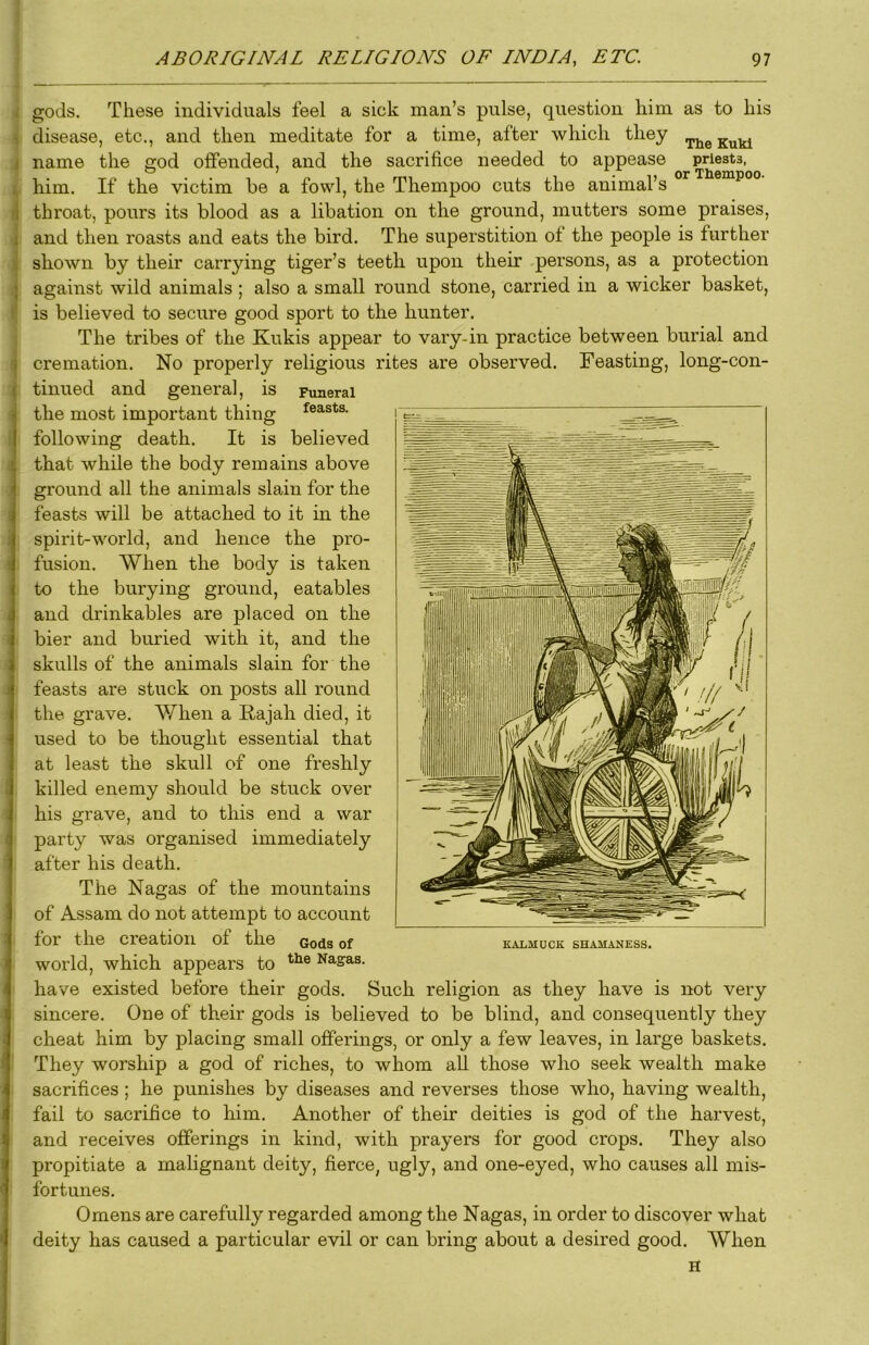 t gods. These individuals feel a sick man’s pulse, question him as to his i disease, etc., and then meditate for a time, after which they j name the god offended, and the sacrifice needed to appease priests, 1, him. If the victim he a fowl, the Thempoo cuts the animal’s ° ^ (i throat, pours its blood as a libation on the ground, mutters some praises, 1 and then roasts and eats the bird. The superstition of the people is further < shown by their carrying tiger’s teeth upon their persons, as a protection against wild animals ; also a small round stone, carried in a wicker basket, P is believed to secure good sport to the hunter. The tribes of the Kukis appear to vary-in practice between burial and ^ cremation. No properly religious rites are observed. Feasting, long-con- ^ tinned and general, is Funeral the most important thing feasts, following death. It is believed i that while the body remains above j ground all the animals slain for the ( feasts will be attached to it in the i spirit-world, and hence the pro- i fusion. When the body is taken to the burying ground, eatables I and drinkables are placed on the 1 bier and buried with it, and the ; skulls of the animals slain for the 1 feasts are stuck on posts all round the grave. When a E,ajah died, it ' used to be thought essential that at least the skull of one freshly I killed enemy should be stuck over : his grave, and to this end a war I party was organised immediately after his death. The Nagas of the mountains of Assam do not attempt to account : for the creation of the Gods of I world, which appears to Nagas. i have existed before their gods. Such religion as they have is not very sincere. One of their gods is believed to be blind, and consequently they cheat him by placing small offerings, or only a few leaves, in large baskets. They worship a god of riches, to whom aU those who seek wealth make J sacrifices ; he punishes by diseases and reverses those who, having wealth, fail to sacrifice to him. Another of their deities is god of the harvest, and receives offerings in kind, with prayers for good crops. They also propitiate a mahgnant deity, fierce, ugly, and one-eyed, who causes all mis- fortunes. Omens are carefully regarded among the Nagas, in order to discover what deity has caused a particular evil or can bring about a desired good. When H KALMUCK SHAMANESS.