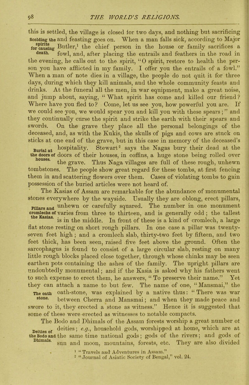 this is settled, the village is closed lor two days, and nothing but sacrificing Scolding the and feasting goes on. When a man falls sick, according to Major for casing Butler,^ the chief person in the house or family sacrifices a death, fowl, and, after placing the entrails and feathers in the road in the evening, he calls out to the spirit, “0 spirit, restore to health the per- son you have afflicted in my family. I offer you the entrails of a fowl.” When a man of note dies in a village, the people do not quit it for three days, during which they kill animals, and the whole community feasts and drinks. At the funeral all the men, in war equipment, make a great noise, and jump about, saying, “ What spirit has come and killed our friend ? Where have you fled to ? Come, let us see you, how powerful you are. If we could see you, we would spear you and kill you with these spears; ” and they continually curse the spirit and strike the earth with their spears and swords. On the grave they place all the personal belongings of the deceased, and, as with the Kukis, the skulls of pigs and cows are stuck on sticks at one end of the grave, but in this case in memor}'- of the deceased’s Burial at l^o^pitality. Stew’art® says the Nagas bury their dead at the the doors of doors of their houses, in coffins, a huge stone being rolled over the grave. Thus Naga villages are full of these rough, unhewn tombstones. The people show great regard for these tombs, at first fencing them in and scattering flowers over them. Cases of violating tombs to gain possession of the buried articles were not heard of. The Kasias of Assam are remarkable for the abundance of monumental stones everywhere by the wayside. Usually they are oblong, erect pillars, puiarsand or Carefully squared. The number in one monument cromlechs of varies from three to thirteen, and is generally odd ; the tallest tli6 Kd,sia.s . 7 o «/ / is in the middle. In front of these is a kind of cromlech, a large flat stone resting on short rough pillars. In one case a pillar was twenty- seven feet high ; and a cromlech slab, thirty-two feet by fifteen, and two feet thick, has been seen, raised five feet above the ground. Often the sarcophagus is found to consist of a large circular slab, resting on many little rough blocks placed close together, through whose chinks may be seen earthen pots containing the ashes of the family. The upright pillars are undoubtedly monumental; and if the Kasia is asked why his fathers went to such expense to erect them, he answers, “ To preserve their name.” Yet they can attach a name to but few. The name of one, “ Mansmai,” the The oath oatli-stoiie, was explained by a native thus: “ There was war stone. between Cherra and Mansmai; and when they made peace and swore to it, they erected a stone as witness.” Hence it is suggested that some of these were erected as witnesses to notable compacts. The Bodo and Dhimals of the Assam forests worship a great number ot ^ , deities; e.q., household gods, worshipped at home, which are at the Bodo and the same time national gods; gods ot the rivers; and gods ot sun and moon Dhimals. *■? mountains, forests, etc. They are also divided ’ “ Travels and' Adventures in Assam.” - “ .Tournal of Asiatic Society of Bengal,” vol. 24.