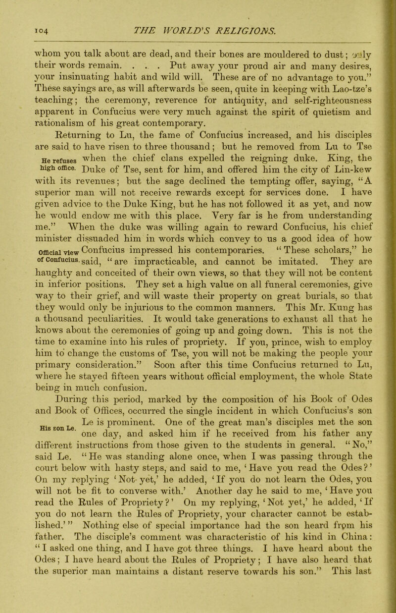 whom you talk about are dead, and their bones are mouldered to dust; o'^ly their words remain. . . . Put away your proud air and many desires, your insinuating habit and wild will. These are of no advantage to you.” These sayings are, as will afterwards be seen, quite in keeping with Lao-tze’s teaching; the ceremony, reverence for antiquity, and self-righteousness apparent in Confucius were very much against the spirit of quietism and rationalism of his great contemporary. Returning to Lu, the fame of Confucius increased, and his disciples are said to have risen to three thousand; but he removed from Lu to Tse He refuses when the chief clans expelled the reigning duke. King, the hign office. Duke of Tse, sent for him, and offered him the city of Lin-kew with its revenues; but the sage declined the tempting offer, saying, “A superior man will not receive rewards except for services done. I have given advice to the Duke King, but he has not followed it as yet, and now he would endow me with this place. Very far is he from understanding me.” When the duke was willing again to reward Confucius, his chief minister dissuaded him in words which convey to us a good idea of how Official view C^onfucius impressed his contemporaries. “These scholars,” he of Confucius, “are impracticable, and cannot be imitated. They are haughty and conceited of their own views, so that they will not be content in inferior positions. They set a high value on all funeral ceremonies, give way to their grief, and will waste their property on great burials, so that they would only be injurious to the common manners. This Mr. Kung has a thousand peculiarities. It would take generations to exhaust all that he knows about the ceremonies of going up and going down. This is not the time to examine into his rules of propriety. If you, prince, wish to employ him to change the customs of Tse, you will not be making the people your primary consideration.” Soon after this time Confucius retunaed to Lu, where he stayed fifteen years without official employment, the whole State being in much confusion. During this period, marked by the composition of his Book of Odes and Book of Offices, occurred the single incident in which Confucius’s son Le is prominent. One of the great man’s disciples met the son one day, and asked him if he received from his father any different instructions from those given to the students in general. “ No,” said Le. “ He was standing alone once, when I was passing through the court below with hasty steps, and said to me, ‘ Have you read the Odes ? ’ On my replying ‘ Not yet,’ he added, ‘ If you do not learn the Odes, you will not be fit to converse with.’ Another day he said to me, ‘ Have you read the Rules of Propriety?’ On my replying, ‘Not yet,’ he added, ‘If you do not learn the Rules of Propriety, your character cannot be estab- lished.’ ” Nothing else of special importance had the son heard frpm his father. The disciple’s comment was characteristic of his kind in China: “ I asked one thing, and I have got three things. I have heard about the Odes; I have heard about the Rules of Propriety; I have also heard that the superior man maintains a distant reserve towards his son.” This last