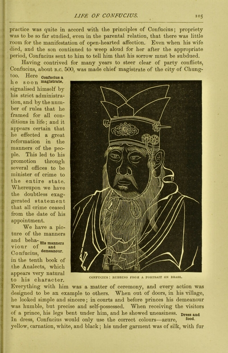 practice was quite in accord with the principles of Confucius; propriety was to he so far studied, even in the parental relation, that there was little room for the manifestation of open-hearted affection. Even when his wife died, and the son continued to weep aloud for her after the appropriate period, Confucius sent to him to tell him that his sorrow must be subdued. Having contrived for many years to steer clear of party conflicts, Confucius, about b.c. 500, was made chief magistrate of the city of Chung- too. Here confucius a he soon niagistrate. signalised himself by his strict administra- tion, and by the num- ber of rules that he framed for all con- ditions in life; and it appears certain that he effected a great reformation in the manners of the peo- ple. This led to his promotion through several offices to be minister of crime to the entire state. Whereupon we have the doubtless exag- gerated statement that all crime ceased from the date of his appointment. We have a pic- ture of the manners and beha- His manners Viour ot and Confucius, in the tenth book of the Analects, which appears very natural to his character. Everything with him was a matter of ceremony, and every action was designed to be an example to others. When out of doors, in his village, he looked simple and sincere; in courts and before princes his demeanour was humble, but precise and self-possessed. When receiving the visitors of a prince, his legs bent under him, and he showed uneasiness. Dress and In dress, Confucius would only use the correct colours—azure, yellow, carnation, white, and black; his under garment was of silk, with fur CONFUCIUS : KUBBINO fltOil A POBTllAIT ON BRASS. i