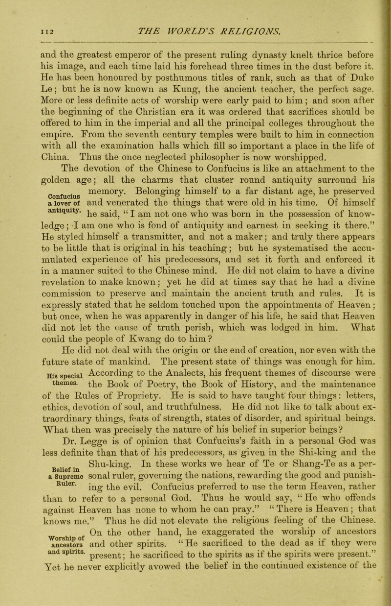 and the greatest emperor of the present ruling dynasty knelt thrice before his image, and each time laid his forehead three times in the dust before it. He has been honoured by posthumous titles of rank, such as that of Duke Le; but he is now known as Kung, the ancient teacher, the perfect sage. More or less definite acts of worship were early paid to him; and soon after the beginning of the Christian era it was ordered that sacrifices should be offered to him in the imperial and all the principal colleges throughout the empire. From the seventh century temples were built to him in connection with all the examination halls which fill so important a place in the life of China. Thus the once neglected philosopher is now worshipped. The devotion of the Chinese to Confucius is like an attachment to the golden age; all the charms that cluster round antiquity surround his Confucius ^®^ory. Belonging himself to a far distant age, he preserved a lover of and venerated the things that were old in his time. Of himself antiquity, said, “ I am not one who was born in the possession of know- ledge ; I am one who is fond of antiquity and earnest in seeking it there.” He styled himself a transmitter, and not a maker; and truly there appears to be little that is original in his teaching; but he systematised the accu- mulated experience of his predecessors, and set it forth and enforced it in a manner suited to the Chinese mind. He did not claim to have a divine revelation to make known; yet he did at times say that he had a divine commission to preserve and maintain the ancient truth and rules. It is expressly stated that he seldom touched upon the appointments of Heaven; but once, when he was apparently in danger of his life, he said that Heaven did not let the cause of truth perish, which was lodged in him. What could the people of Kwang do to him ? He did not deal with the origin or the end of creation, nor even with the future state of mankind. The present state of things was enough for him. His special According to the Analects, his frequent themes of discourse were themes, Book of Poetry, the Book of History, and the maintenance of the Buies of Propriety. He is said to have taught four things: letters, ethics, devotion of soul, and truthfulness. He did not like to talk about ex- traordinary things, feats of strength, states of disorder, and spiritual beings. What then was precisely the nature of his belief in superior beings ? Dr. Legge is of opinion that Confucius’s faith in a personal God was less definite than that of his predecessors, as given in the Shi-king and the Belief in these works we hear of Te or Shang-Te as a per- a Supreme sonal ruler, governing the nations, rewarding the good and punish- Ruier. Confucius preferred to use the term Heaven, rather than to refer to a personal God. Thus he would say, “ He who offends against Heaven has none to whom he can pray.” “ There is Heaven ; that knows me.” Thus he did not elevate the religious feeling of the Chinese. On the other hand, he exaggerated the worship of ancestors lincestors and other spirits. “He sacrificed to the dead as if they were and spirits. sacrificed to the spirits as if the spirits were present.” Yet he never explicitly avowed the belief in the continued existence of the