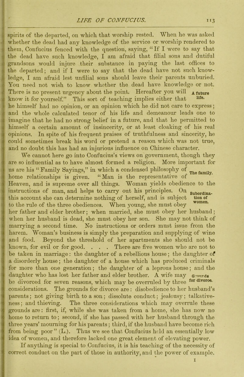 spirits of tlie departed, on which that worship rested. When he was asked whether the dead had any knowledge of the service or worship rendered to them, Confucius fenced with the question, saying, “ If I were to say that the dead have such knowledge, I am afraid that filial sons and dutiful grandsons would injure their substance in paying the last offices to the departed; and if I were to say that the dead have not such know- ledge, I am afraid lest unfilial sons should leave their parents unhuried. You need not wish to know whether the dead have knowledge or not. There is no present urgency about the point. Hereafter you will a future know it for yourself.” This sort of teaching implies either that he himself had no opinion, or an opinion which he did not care to express ; and the whole calculated tenor of his life and demeanour leads one to imagine that he had no strong belief in a future, and that he permitted to himself a certain amount of insincerity, or at least cloaking of his real opinions. In spite of his frequent praises of truthfulness and sincerity, he could sometimes break his word or pretend a reason which was not true, and no doubt this has had an injurious influence on Chinese character. We cannot here go into Confucius’s views on government, though they are so influential as to have almost formed a religion. More important for us are his “Family Sayings,” in which a condensed philosophy of home relationships is given, “ Man is the representative of Heaven, and is supreme over all things. Woman yields obedience to the instructions of man, and helps to carry out his principles. On this account she can determine nothing of herself, and is subject tion of to the rule of the three obediences. When young, she must obey her father and elder brother; when married, she must obey her husband; when her husband is dead, she must obey her son. She may not think of marr3ung a second time. No instructions or orders must issue fi’om the harem. Woman’s business is simply the preparation and suppljdng of wine and food. Beyond the threshold of her apartments she should not be known, for evil or for good. . . . There are five women who are not to be taken in marriage: the daughter of a rebellious house; the daughter of a disorderly house; the daughter of a house which has produced criminals for more than one generation; the daughter of a leprous house; and the daughter who has lost her father and elder brother. A wife may a-onrds be divorced for seven reasons, which may be overruled by three divorce, considerations. The grounds for divorce are: disobedience to her husband’s parents ; not giving birth to a son ; dissolute conduct; jealousy ; talkative- ness ; and thieving. The three considerations which may overrule these grounds are: first, if, while she was taken from a home, she has now no home to return to; second, if she has passed with her husband through the three 5'-ears’ mourning for his parents ; third, if the husband have become rich from being poor” (L.). Thus we see that Confucius held an essentially low idea of women, and therefore lacked one great element of elevating power. If anything is special to Confucius, it is his teaching of the necessity of correct conduct on the part of those in authority, and the power of example.