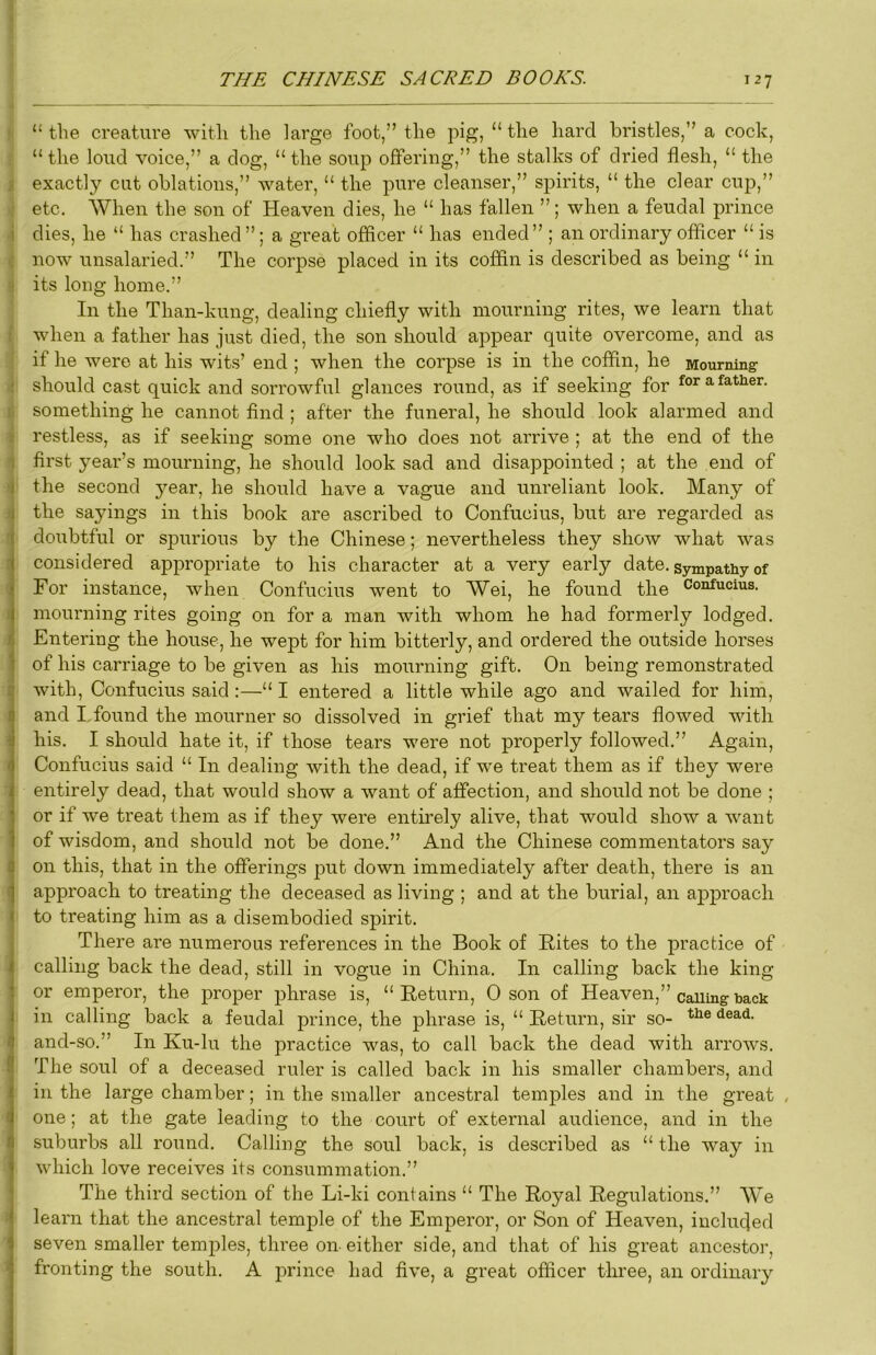 » “ the creature with the large foot,” the pig, “ the hard bristles,” a cock, “ the loud voice,” a dog, “ the soup offering,” the stalks of dried flesh, “ the i exactly cut oblations,” water, “ the pure cleanser,” spirits, “ the clear cup,” : etc. When the son of Heaven dies, he “ has fallen ”; when a feudal prince i dies, he “ has crashed ”; a great officer “ has ended” ; an ordinary officer “ is c now unsalaried.” The corpse placed in its coffin is described as being “ in s its long home.” In the Than-kung, dealing chiefly with mourning rites, we learn that i when a father has just died, the son should appear quite overcome, and as if he were at his wits’ end ; when the corpse is in the coffin, he Mourning should cast quick and sorrowful glances round, as if seeking for for a father, n something he cannot find ; after the funeral, he should look alarmed and ) restless, as if seeking some one who does not arrive ; at the end of the 1 first year’s mourning, he should look sad and disappointed ; at the end of 4 the second 5^ear, he should have a vague and unreliant look. Many of )li the sayings in this book are ascribed to Confucius, but are regarded as ■ doubtful or spurious by the Chinese; nevertheless they show what was i considered appropriate to his character at a very early date, sympathy of For instance, when Confucius went to Wei, he found the c°iifcius. ( mourning rites going on for a man with whom he had formerly lodged. I Entering the house, he wept for him bitterly, and ordered the outside horses of his carriage to be given as his mourning gift. On being remonstrated i with, Confucius said :—“ I entered a little while ago and wailed for him, I and I.found the mourner so dissolved in grief that my tears flowed with ■ his. I should hate it, if those tears were not properly followed.” Again, I Confucius said “ In dealing with the dead, if we treat them as if they were entirely dead, that would show a want of affection, and should not be done ; or if we treat them as if they were entirely alive, that would show a want of wisdom, and should not be done.” And the Chinese commentators say I on this, that in the offerings put down immediately after death, there is an I approach to treating the deceased as living ; and at the burial, an approach to treating him as a disembodied spirit. There are numerous references in the Book of Hites to the practice of calling back the dead, still in vogue in China. In calling back the king or emperor, the proper phrase is, “Return, 0 son of Heaven,” calling back in calling back a feudal prince, the phrase is, “ Retuni, sir so- and-so.” In Ku-lu the practice was, to call back the dead with arrows. The soul of a deceased ruler is called back in his smaller chambers, and in the large chamber; in the smaller ancestral temples and in the great , I one; at the gate leading to the court of external audience, and in the 1 suburbs all round. Calling the soul back, is described as “ the way in which love receives its consummation.” The third section of the Li-ki contains “ The Royal Regulations.” We learn that the ancestral temple of the Emperor, or Son of Heaven, inclucjed ' seven smaller temples, tlmee on-either side, and that of his great ancestor, ' fronting the south. A prince had five, a great officer three, an ordinary