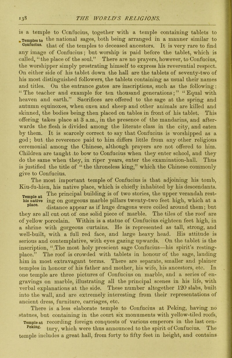 is a temple to Confucius, together with a temple containing tablets to .Templesto the national sages, both being arranged in a manner similar to Confucius, q£ temples to deceased ancestors. It is very rare to find any image of Confucius ; but worship is paid before the tablet, which is called, “ the place of the soul.” There are no prayers, however, to Confucius, the worshipper simply prostrating himself to express his reverential respect. On either side of his tablet down the hall are the tablets of seventy-two of his most distinguished followers, the tablets containing as usual their names and titles. On the entrance gates are inscriptions, such as the following: “ The teacher and example for ten thousand generations; ” “ Equal with heaven and earth.” Sacrifices are offered to the sage at the spring and autumn equinoxes, when oxen and sheep and other animals are killed and skinned, the bodies being then placed on tables in front of his tablet. This offering takes place at B a.m., in the presence of the mandarins, and after- wards the flesh is divided among the literate class in the city, and eaten by them. It is scarcely correct to say that Confucius is worshipped as a god; but the reverence paid to him differs little from any other religious ceremonial among the Chinese, although prayers are not offered to him. Children are taught to bow to Confucius when they enter school, and they do the same when they, in riper years, enter the examination-hall. Thus is justified the title of “ the throneless king,” which the Chinese commonly give to Confucius. The most important temple of Confucius is that adjoining his tomb, Kiu-fu-hien, his native place, which is chiefly inhabited by his descendants. Temple at principal building is of two stories, the upper verandah rest- Ms native ing on gorgeous marble pillars twenty-two feet high, which at a place. qist,ance appear as if huge dragons were coiled around them; but they are all cut out of one solid piece of marble. The tiles of the roof are of yellow porcelain. Within is a statue of Confucius eighteen feet high, in a shrine with gorgeous curtains. He is represented as tall, strong, and well-built, with a full red face, and large heavy head. His attitude is serious and contemplative, with eyes gazing upwards. On the tablet is the inscription, “ The most holy prescient sage Confucius—his spirit’s resting- place.” The roof is crowded with tablets in honour of the sage, lauding him in most extravagant terms. There are separate, smaller and plainer temples in honour of his father and mother, his wife, his ancestors, etc. In one temple are three pictures of Confucius on marble, and a series of en- gravings on marble, illustrating all the principal scenes in his life, with verbal explanations at the side. These number altogether 120 slabs, built into the wall, and are extremely interesting from their representations of ancient dress, furniture, carriages, etc. There is a less elaborate temple to Confucius at Peking, having no statues, but containing in the court six monuments with yellow-tiled roofs, Temple at recording foreign conquests of various emperors in the last cen- Peking. tiiry, which were thus announced to the spirit of Confucius. The temple includes a great hall, from forty to fifty feet in height, and contains