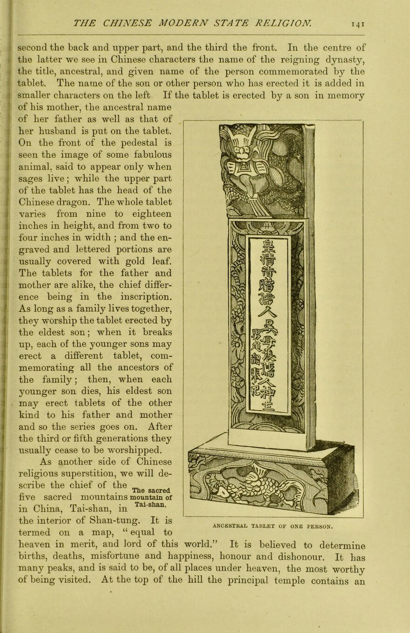 second the back and upper part, and the third the front. In the centre of ■; the latter we see in Chinese characters the name of the reigning dynasty, I the title, ancestral, and given name of the person commemorated by the tablet. The name of the son or other person who has erected it is added in ! smaller characters on the left. If the tablet is erected by a son in memory ' of his mother, the ancestral name • of her father as well as that of e her husband is put on the tablet. t On the front of the pedestal is n seen the image of some fabulous d animal, said to appear only when 'i sages live; while the upper part I of the tablet has the head of the I Chinese dragon. The whole tablet ^ varies from nine to eighteen inches in height, and from two to four inches in width ; and the en- graved and lettered portions are usually covered with gold leaf. The tablets for the father and mother are alike, the chief differ- ence being in the inscription. As long as a family lives together, they worship the tablet erected by the eldest son; when it breaks up, each of the younger sons may erect a different tablet, com- memorating all the ancestors of the family; then, when each younger son dies, his eldest son may erect tablets of the other kind to his father and mother and so the series goes on. After the third or filth generations they usually cease to be worshipped. As another side of Chinese religious superstition, we will de- scribe the chief of the The sacred five sacred mountains mountain of in China, Tai-shan, in the interior of Shan-tung. It is termed on a map, “ equal to heaven in merit, and lord of this world.” It is believed to determine births, deaths, misfortune and happiness, honour and dishonour. It has many peaks, and is said to be, of all places under heaven, the most worthy of being visited. At the top of the hill the principal temple contains an