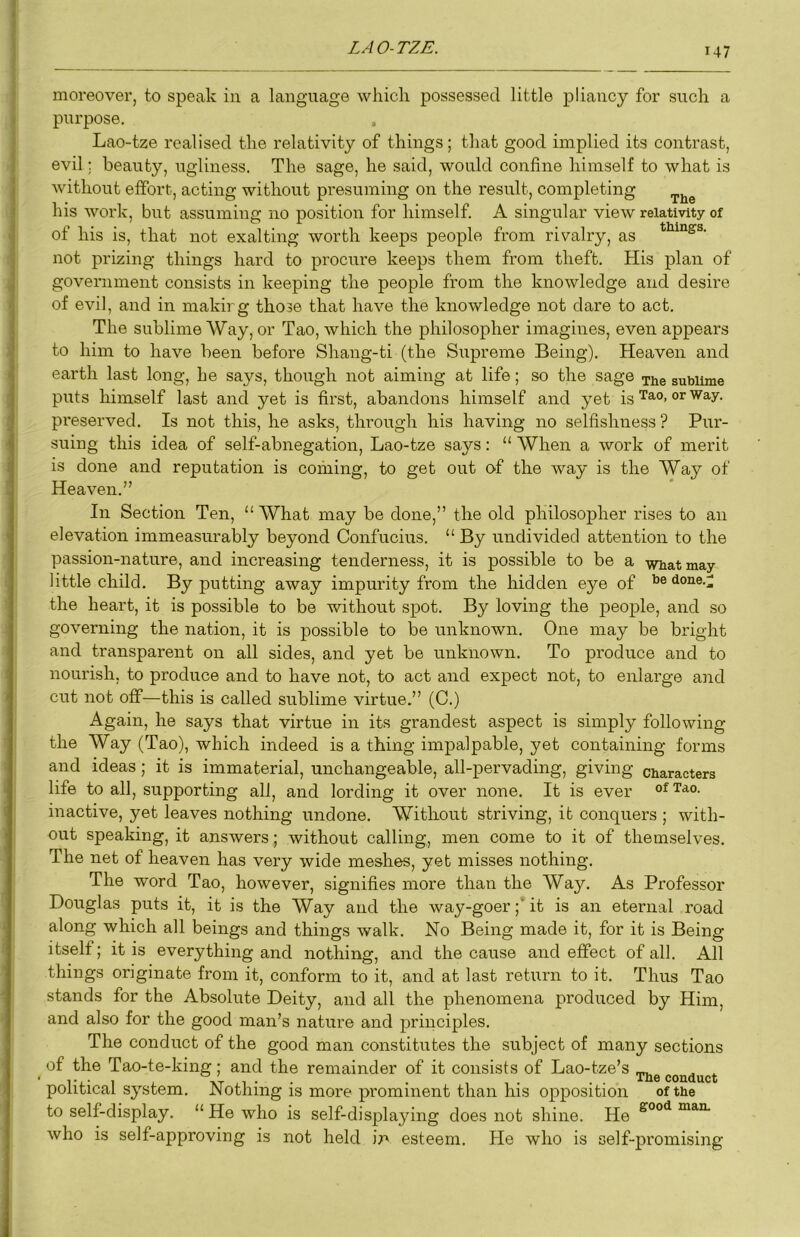 moreover, to speak in a language which possessed little p>liancy for such a purpose. Lao-tze realised the relativity of things; that good implied its contrast, evil; beauty, ugliness. The sage, he said, would confine himself to what is without effort, acting without presuming on the result, completing his work, but assuming no position for himself. A singular view relativity of of his is, that not exalting worth keeps people from rivalry, as not prizing things hard to procure keeps them from theft. His plan of government consists in keeping the people from the knowledge and desire of evil, and in makirg those that have the knowledge not dare to act. The sublime Way, or Tao, which the philosopher imagines, even appears to him to have been before Shang-ti (the Supreme Being). Heaven and earth last long, he says, though not aiming at life; so the sage ^he sublime puts himself last and yet is first, abandons himself and yet is Tao, or way. preserved. Is not this, he asks, through his having no selfishness ? Pur- suing this idea of self-abnegation, Lao-tze says: “ When a work of merit is done and reputation is coming, to get out of the way is the Way of Heaven.” In Section Ten, “What may be done,” the old philosopher rises to an elevation immeasurably beyond Confucius. “ By undivided attention to the passion-nature, and increasing tenderness, it is possible to be a wbatmay little child. By putting away impurity from the hidden eye of done.;; the heart, it is possible to be without spot. By loving the people, and so governing the nation, it is possible to be unknown. One may be bright and transparent on all sides, and yet be unknown. To produce and to nourish, to produce and to have not, to act and expect not, to enlarge and cut not off—this is called sublime virtue.” (C.) Again, he says that virtue in its grandest aspect is simply following the Way (Tao), which indeed is a thing impalpable, yet containing forms and ideas; it is immaterial, unchangeable, all-pervading, giving characters life to all, supporting all, and lording it over none. It is ever of Tao. inactive, yet leaves nothing undone. Without striving, it conquers ; with- out speaking, it answers; without calling, men come to it of themselves. The net of heaven has very wide meshes, yet misses nothing. The word Tao, however, signifies more than the Way. As Professor Douglas puts it, it is the Way and the way-goer;’it is an eternal road along which all beings and things walk. No Being made it, for it is Being itself; it is everything and nothing, and the cause and effect of all. All things originate from it, conform to it, and at last return to it. Thus Tao stands for the Absolute Deity, and all the phenomena produced by Him, and also for the good man’s nature and principles. The conduct of the good man constitutes the subject of many sections of the Tao-te-king; and the remainder of it consists of Lao-tze’s ... political system. Nothing is more prominent than his opposition of the to self-display. “He who is self-displaying does not shine. He who is self-approving is not held ir' esteem. He who is self-promising