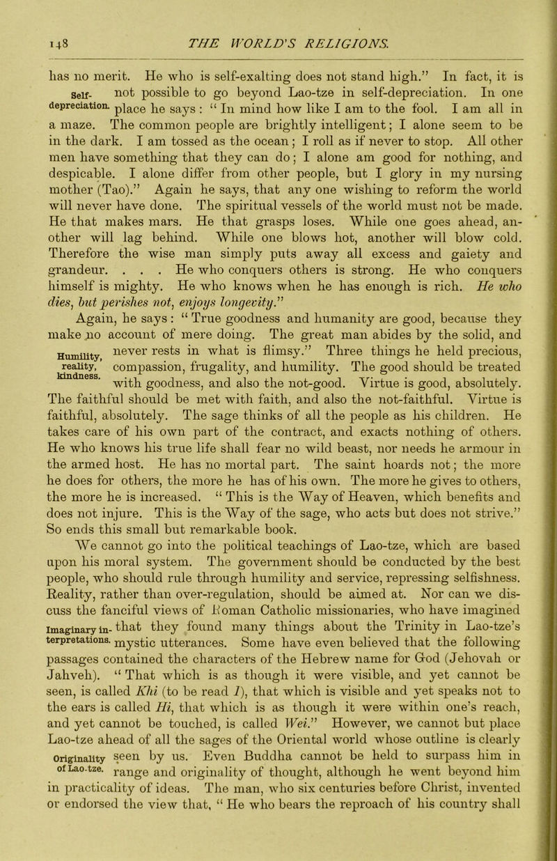 has no merit. He who is self-exalting does not stand high.” In fact, it is Self- not possible to go beyond Lao-tze in self-depreciation. In one depreciation, pj^ce he says : “In mind how like I am to the fool. I am all in a maze. The common people are brightly intelligent; I alone seem to be in the dark. I am tossed as the ocean ; I roll as if never to stop. All other men have something that they can do; I alone am good for nothing, and despicable. I alone differ from other people, but I glory in my nursing mother (Tao).” Again he says, that any one wishing to reform the world will never have done. The spiritual vessels of the world must not be made. He that makes mars. He that grasps loses. While one goes ahead, an- other will lag behind. While one blows hot, another will blow cold. Therefore the wise man simply puts away all excess and gaiety and grandeur. . . . He who conquers others is strong. He who conquers himself is mighty. He who knows when he has enough is rich. He who dies, hut perishes 7wt, enjoys longevity.'' Again, he says : “ True goodness and humanity are good, because they make no account of mere doing. The great man abides by the solid, and Humility never rests in what is flimsy.” Three things he held precious, reality, compassion, frugality, and humility. The good should be treated with goodness, and also the not-good. Virtue is good, absolutely. The faithful should be met with faith, and also the not-faithful. Virtue is / faithful, absolutely. The sage thinks of all the people as his children. He takes care of his own part of the contract, and exacts nothing of others. He who knows his true life shall fear no wild beast, nor needs he armour in the armed host. He has no mortal part. The saint hoards not; the more he does for others, the more he has of his own. The more he gives to others, the more he is increased. “ This is the Way of Heaven, which benefits and does not injure. This is the Way of the sage, who acts but does not strive.” So ends this small but remarkable book. AVe cannot go into the political teachings of Lao-tze, which are based upon his moral system. The government should be conducted by the best people, who should rule through humility and service, repressing selfishness. Reality, rather than over-regulation, should be aimed at. Nor can we dis- cuss the fanciful views of Loman Catholic missionaries, who have imagined Imaginary in- f ii^t they found many things about the Trinity in Lao-tze’s terpretations. mystic utterances. Some have even believed that the following passages contained the characters of the Hebrew name for Grod (Jehovah or Jahveh). “ That which is as though it were visible, and yet cannot be seen, is called Khi (to be read 1), that which is visible and yet speaks not to the ears is called Hi, that which is as though it were within one’s reach, and yet cannot be touched, is called IFei.” However, we cannot but place Lao-tze ahead of all the sages of the Oriental world whose outline is clearly Originality seen ns. Even Buddha cannot be held to surpass him in of Lao-tze. range and originality of thought, although he went beyond him in practicality of ideas. The man, who six centuries before Christ, invented or endorsed the view that, “ He who bears the reproach of his country shall