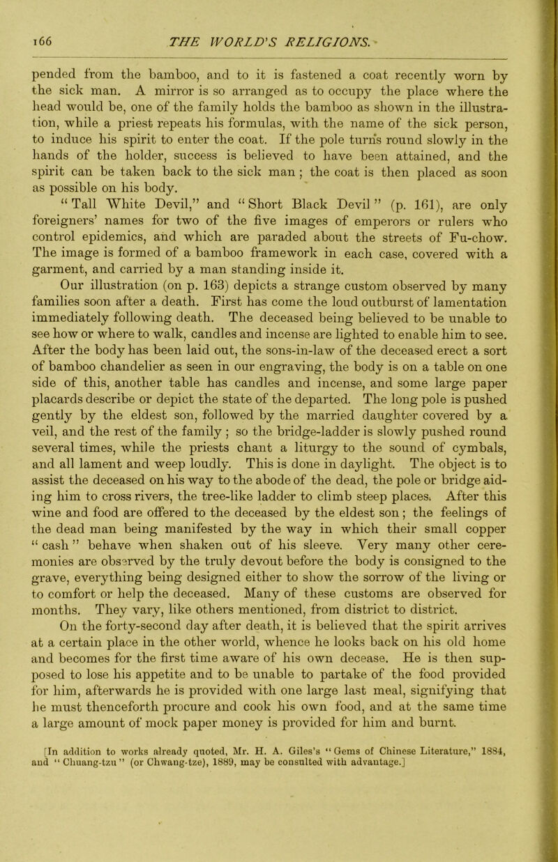 pended from the bamboo, and to it is fastened a coat recently worn by the sick man. A mirror is so arranged as to occupy the place where the J head would be, one of the family holds the bamboo as shown in the illustra- | tion, while a priest repeats his formulas, with the name of the sick person, | to induce his spirit to enter the coat. If the pole turns round slowly in the M hands of the holder, success is believed to have been attained, and the g spirit can be taken back to the sick man; the coat is then placed as soon as possible on his body. ' | “ Tall White Devil,” and “ Short Black Devil ” (p. 161), are only | foreigners’ names for two of the five images of emperors or rulers who .» control epidemics, aiid which are paraded about the streets of Fu-chow. 'j The image is formed of a bamboo framework in each case, covered with a ^ garment, and carried by a man standing inside it. * Our illustration (on p. 163) depicts a strange custom observed by many 1 families soon after a death. First has come the loud outburst of lamentation ? immediately following death. The deceased being believed to be unable to -4 see how or where to walk, candles and incense are lighted to enable him to see. After the body has been laid out, the sons-in-law of the deceased erect a sort ) of bamboo chandelier as seen in our engraving, the body is on a table on one ^ side of this, another table has candles and incense, and some large paper placards describe or depict the state of the departed. The long pole is pushed 1 gently by the eldest son, followed by the married daughter covered by a veil, and the rest of the family ; so the bridge-ladder is slowly pushed round ( several times, while the priests chant a liturgy to the sound of cymbals, j and all lament and weep loudly. This is done in daylight. The object is to } assist the deceased on his way to the abode of the dead, the pole or bridge aid- ; ing him to cross rivers, the tree-like ladder to climb steep placesi After this wine and food are offered to the deceased by the eldest son; the feelings of the dead man being manifested by the way in which their small copper “ cash ” behave when shaken out of his sleeve. Very many other cere- monies are observed by the truly devout before the body is consigned to the | grave, everything being designed either to show the sorrow of the living or » to comfort or help the deceased. Many of these customs are observed for - j i months. They vary, like others mentioned, from district to district. On the forty-second day after death, it is believed that the spirit arrives 4 at a certain place in the other world, whence he looks back on his old home and becomes for the first time aware of his own decease. He is then sup- posed to lose his appetite and to be unable to partake of the food provided ? for him, afterwards he is provided with one large last meal, signifying that • he must thenceforth procure and cook his own food, and at the same time s a large amount of mock paper money is provided for him and burnt. [In addition to works already quoted, Mr. H. A. Giles’s “ Gems of Chinese Literature,” 1884, and “ Chuang-tzu” (or Chwang-tze), 1889, may be consulted with advantage.]