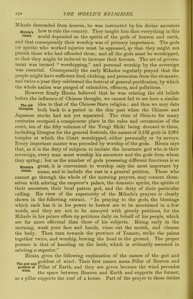 Mikado descended from heaven, he was instructed by his divine ancestors Hirata’s to rule the country. They taught him that everything in this views, -world depended on the spirits of the gods of heaven and earth, and that consequently their worship was of primary importance. The gods (or spirits) who worked injuries must be appeased, sp that they might not punish those who had offended them; and all the gods must be worshipped, so that they might be induced to increase their favours. The art of govern- ment was termed “ worshipping,” and personal worship by the sovereign was essential. Consequently the early Mikados regularly prayed that the people might have sufficient food, clothing, and protection from the elements; and twice a year they celebrated the festival of general purification, by which the whole nation was purged of calamities, offences, and pollutions. However firmly Hirata believed that he was relating the old beliefs before the influence of Chinese thought, we cannot fail to see here a similar The old idea to that of the Chinese State religion ; and thus we may date liturgries. 'both back to a period in the dim past when the Chinese and Japanese stocks had not yet separated. The rites of Shin-to for many centuries occupied a conspicuous place in the rules and ceremonies of the court, ten of the fifty volumes of the Yengi Shiki being devoted to them, including liturgies for the general festivals, the names of 3,132 gods in 2,861 temples at which the Court worshipped, either personally or by envo3S. Every important matter was preceded by worship of the gods. Hirata says that, as it is the duty of subjects to imitate the incarnate god who is their sovereign, every man must worship his ancestors and the gods from whom they spring; but as the number of gods possessing different functions is so Hirata’s great, it is convenient to worship only the most important by ritual, name, and to include the rest in a general petition. Those who cannot go through the whole of the morning prayers, may content them- selves with adoring the emperor’s palace, the domestic spirits, the spirits ot their ancestors, their local patron god, and the deity of their particular calling. His view of the superiority of the Mikado’s prayers is clearly shown in the following extract. “ In praying to the gods, the blessings which each has it in his power to bestow are to be mentioned in a few words, and they are not to be annoyed with greedy petitions, for the Mikado in his palace offers up petitions daily on behalf of his people, which are far more effectual than those of his subjects. Rising early in the morning, wash your face and hands, rinse out the mouth, and cleanse the body. Then turn towards the province of Yamato, strike the palms together twice, and worship, bowing the head to the ground. The proper posture is that of kneeling on the heels, which is ordinarily assumed in saluting a superior.” Hirata gives the following explanation of the names of the god and ^ ^ noddess of wind: Their first names mean Pillar of Heaven and The god and ° goddess of Pillar of Earth, and they are given because the wind pervades the space between Heaven and Earth and supports the former, as a pillar supports the roof of a house. Part of the praj^er to these deities