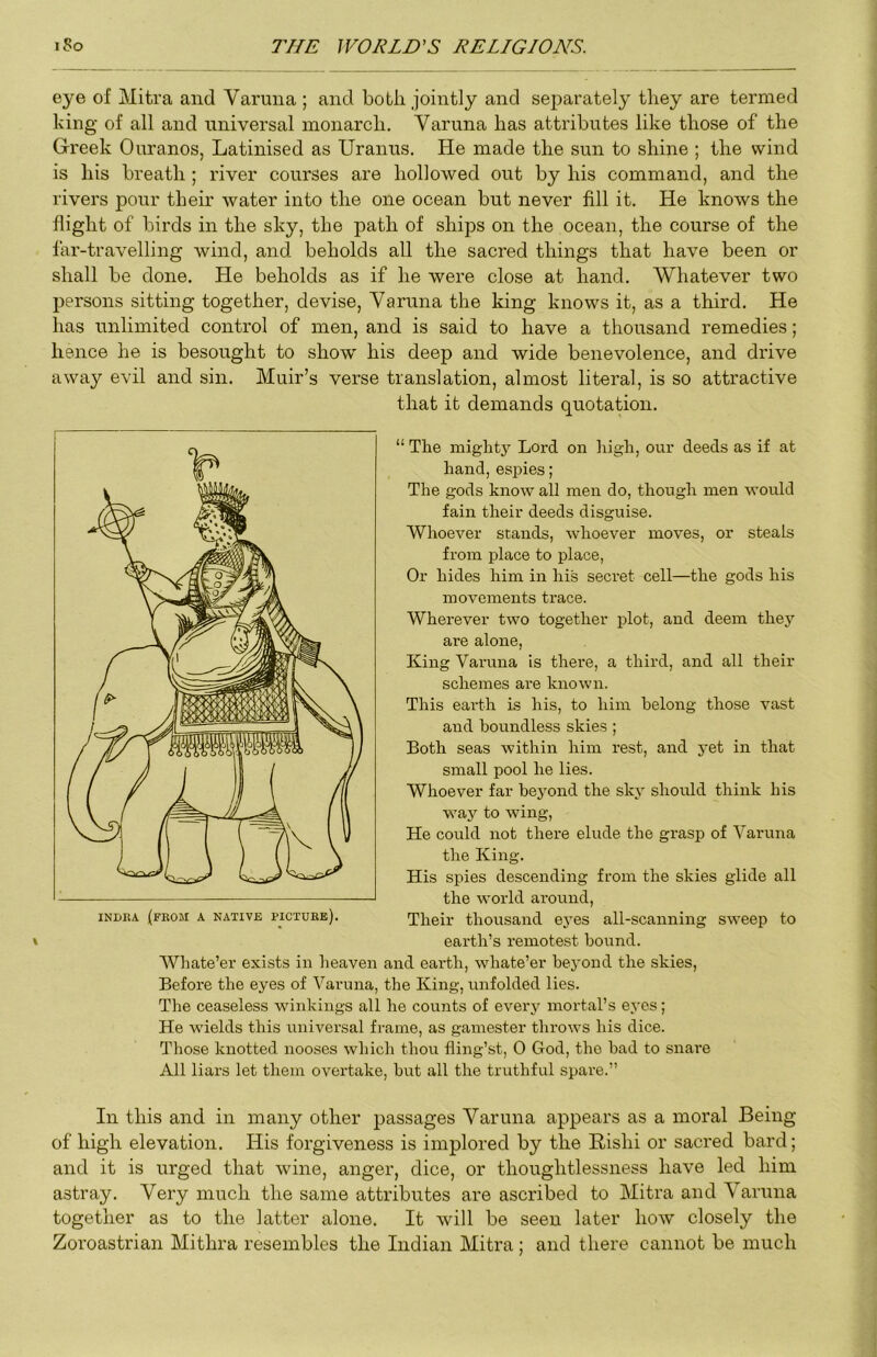 eye of Mitra and Varuua ; and both jointly and separately they are termed king of all and universal monarch. Varuna has attributes like those of the Greek Ouranos, Latinised as Uranus. He made the sun to shine ; the wind is his breath ; river courses are hollowed out by his command, and the rivers pour their water into the one ocean but never fill it. He knows the flight of birds in the sky, the path of ships on the ocean, the course of the far-travelling wind, and beholds all the sacred things that have been or shall be done. He beholds as if he were close at hand. Whatever two persons sitting together, devise, Varuna the king knows it, as a third. He has unlimited control of men, and is said to have a thousand remedies; hence he is besought to show his deep and wide benevolence, and drive away evil and sin. Muir’s verse translation, almost literal, is so attractive that it demands quotation. “ The might3'’ Lord on high, our deeds as if at hand, espies; The gods know all men do, though men would fain their deeds disguise. Whoever stands, whoever moves, or steals from place to place, Or hides him in his secret cell—the gods his movements trace. Wherever two together plot, and deem thej'' are alone. King Varuna is there, a third, and all their schemes are known. This earth is his, to him belong those vast and boundless skies ; Both seas within him rest, and yet in that small pool he lies. Whoever far beyond the sk3^ should think his way to wing, He could not there elude the grasp of Varuna the King. His spies descending from the skies glide all the world ai'ound. Their thousand e3es all-scanning sweep to earth’s remotest bound. Whate’er exists in heaven and earth, whate’er be3’ond the skies. Before the eyes of Vai-una, the King, unfolded lies. The ceaseless winkings all he counts of evei'3 mortal’s e3’es; He wields this universal frame, as gamester throws his dice. Those knotted nooses which thou fling’st, 0 God, the bad to snare All liars let them overtake, hut all the truthful spare.” In this and in many other passages Varuna appears as a moral Being of high elevation. His forgiveness is implored by the Rishi or sacred bard; and it is urged that wine, anger, dice, or thoughtlessness have led him astray. Very much the same attributes are ascribed to Mitra and Vanma together as to the latter alone. It will be seen later how closely the Zoroastrian Mithra resembles the Indian Mitra; and there cannot be much