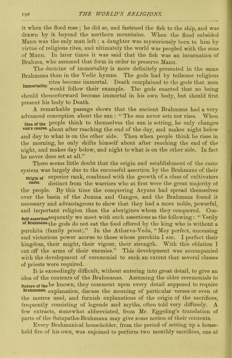 it wlien the flood rose ; he did so, and fastened the fish to the ship, and was drawn by it beyond the northern mountains. When the flood subsided Manu was the only man left; a daughter was mysteriously born to him by virtue of religious rites, and ultimately the world was peopled with the sons of Manu. In later times it was said that the fish was an incarnation of Brahma, who assumed that form in order to preserve Manu. The doctrine of immortality is more definitely presented in the same Brahmana than in the Vedic hymns. The gods had by toilsome religious rites become immortal. Death complained to the gods that men ‘would follow their example. The gods enacted that no being should thenceforward become immortal in his own body, but should first present his body to Death. A remarkable passage shows that the ancient Brahmans had a very advanced conception about the sun : “ The sun never sets nor rises. When Idea of the people think to themselves the sun is setting, he only changes sun’s course, about after reaching the end of the day, and makes night below and day to what is on the other side. Then when people think he rises in the morning, he only shifts himself about after reaching the end of the night, and makes day below, and night to what is on the other side. In fact he never does set at all.” There seems little doubt that the origin and establishment of the caste system was largely due to the successful assertion by the Brahmans of their Origin of superior rank, combined with the growth of a class of cultivators caste. distinct from the warriors who at first were the great majority of the people. By this time the conquering Aryans had spread themselves over the basin of the Jumna and Granges, and the Brahmans found it necessary and advantageous to show that they had a more noble, powerful, and important religion than the aborigines whom they conquered. Con- Seif-assertionSequently we meet with such assertions as the following : “ Verily of Braiimans.^]^0 gods do not eat the food off‘ered by the king who is without a purohita (family priest).” In the Atharva-Veda, “ May perfect, unceasing and victorious power accrue to those whose purohita I am. I perfect their kingdom, their might, their vigour, their strength. With this oblation I cut off the arms of their enemies.” This development was accompanied with the development of ceremonial to such an extent that several classes of priests were required. It is exceedingly difficult, without entering into great detail, to give an idea of the contents of the Brahmanas. Assuming the older ceremonials to Nature of the known, they comment upon every detail supposed to require Brahmanas. explanation, discuss the meaning of particular verses or even of the metres used, and furnish explanations of the origin of the sacrifices, frequently consisting of legends and myths, often told very diffusely. A few extracts, somewhat abbreviated, from Mr. Eggeling’s translation of parts of the Satapatha-Brahmana may give some notion of their contents. Every Brahmanical householder, from the period of setting up a house- hold fire of his own, was enjoined to perform two monthly sacrifices, one at