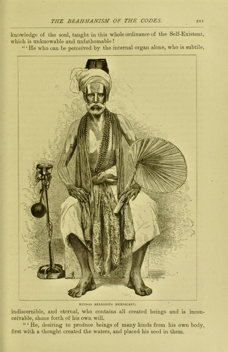 knowledge of the soul, taught in this whole ordinance of the Self-Existent, which is unknowable and unfathomable ! “ ‘ He who can be perceived by the internal organ alone, who is subtile. HINDOO KELIGIOUS MENDICANT. indiscernible, and eternal, who contains all created beings and is incon- ceivable, shone forth of his own will. “ ‘ He, desiring to produce beings of many kinds from his own body, first with a thought created the waters, and placed his seed in them.