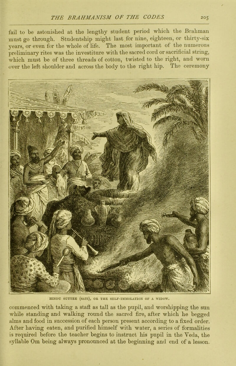 fail to be astonished at the lengthy student period which the Brahman must go through. Studentship might last for nine, eighteen, or thirty-six 3'ears, or even for the whole of life. The most important of the numerous pi'eliminaiy rites was the investiture with the sacred cord or sacrificial string, which must be of three threads of cotton, twisted to the right, and worn over the left shoulder and across the body to the right hip. The ceremony HINDU SUTTEE (sATl), OU THE SELF-IlIMOL.VnON OF k WIDOW. commenced with taking a staff as tall as the pupil, and worshipping the sun while standing and walking round the sacred fire, after which he begged alms and food in succession of each person present according to a fixed order. After having eaten, and purified himself with water, a series of formalities is required before the teacher begins to instruct his pupil in the Veda, the syllable Om being always pronounced at the beginning and end of a lesson.