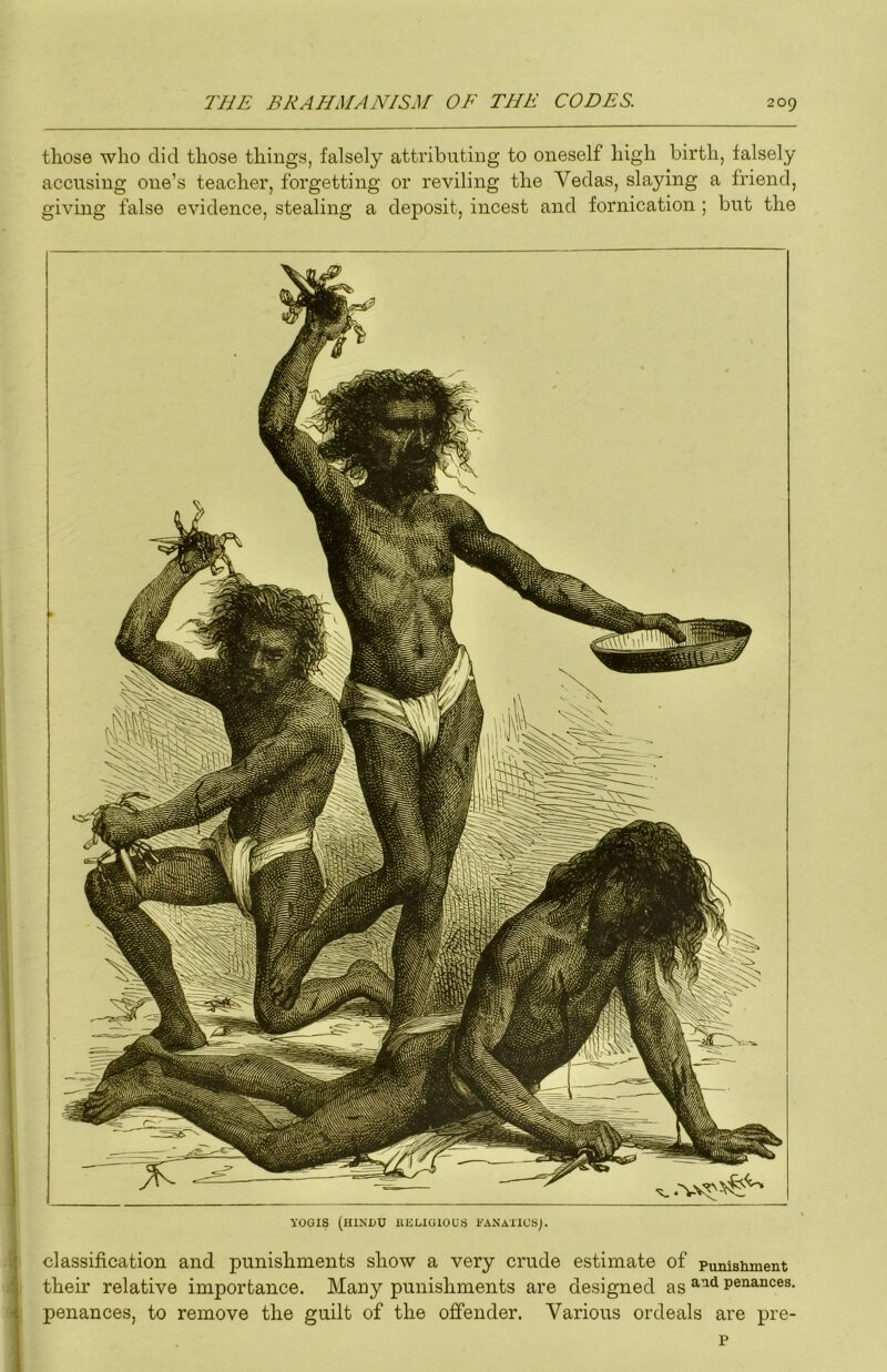 those who did those things, falsely attributing to oneself high birth, falsely accusing one’s teacher, forgetting or reviling the Vedas, slaying a friend, giving false evidence, stealing a deposit, incest and fornication ; but the yOGIS (HINUU ilELIGlOUa EANAlICSj. classification and punishments show a very crude estimate of punishment their relative importance. Many punishments are designed as penances, penances, to remove the guilt of the offender. Various ordeals are pre- p