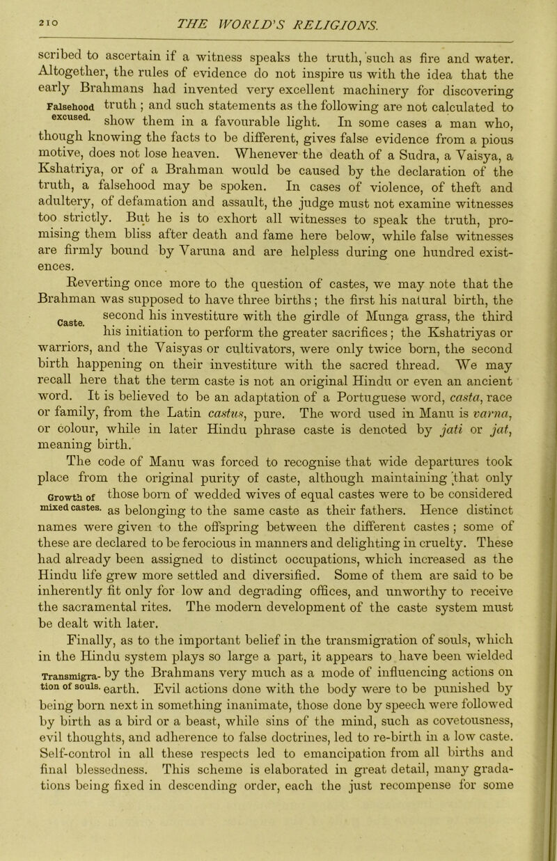 scribed to ascertain if a witness speaks the truth, such as fire and water. Altogether, the rules of evidence do not inspire us with the idea that the early Brahmans had invented very excellent machinery for discovering Falsehood truth ; and such statements as the following are not calculated to excused. them in a favourable light. In some cases a man who, though knowing the facts to be different, gives false evidence from a pious motive, does not lose heaven. Whenever the death of a Sudra, a Vaisya, a Kshatriya, or of a Brahman would be caused by the declaration of the truth, a falsehood may be spoken. In cases of violence, of theft and adultery, of defamation and assault, the judge must not examine witnesses too strictly. But he is to exhort all witnesses to speak the truth, pro- mising them bliss after death and fame here below, while false witnesses are firmly bound by Varuna and are helpless during one hundred exist- ences. Reverting once more to the question of castes, we may note that the Brahman was supposed to have three births ; the first his natural birth, the Caste second his investiture with the girdle of Munga grass, the third his initiation to perform the greater sacrifices; the Kshatriyas or warriors, and the Yaisyas or cultivators, were only twice born, the second birth happening on their investiture with the sacred thread. We may recall here that the term caste is not an original Hindu or even an ancient word. It is believed to be an adaptation of a Portuguese word, ca.9f«, race or family, from the Latin castu-^, pure. The word used in Mann is varna., or colour, while in later Hindu phrase caste is denoted by jati or jat^ meaning birth. The code of Manu was forced to recognise that wide departures took place from the original purity of caste, although maintaining 'that only Growth of those born of wedded wives of equal castes were to be considered mixed castes, belonging to the same caste as their fathers. Hence distinct names were given to the offspring between the different castes ; some of these are declared to be ferocious in manners and delighting in cruelty. These had already been assigned to distinct occupations, which increased as the Hindu life grew more settled and diversified. Some of them are said to be inherently fit only for low and degrading offices, and unworthy to receive the sacramental rites. The modern development of the caste system must be dealt with later. Finally, as to the important belief in the transmigration of souls, which in the Hindu system plays so large a part, it appears to have been wielded Transmigra- ^y the Brahmans very much as a mode of influencing actions on tion of solUs. earth. Evil actions done with the body were to be punished by being born next in something inanimate, those done by speech were followed by birth as a bird or a beast, while sins of the mind, such as covetousness, evil thoughts, and adherence to false doctrines, led to re-birth in a low caste. Self-control in all these respects led to emancipation from all births and final blessedness. This scheme is elaborated in great detail, many grada- tions being fixed in descending order, each the just recompense for some