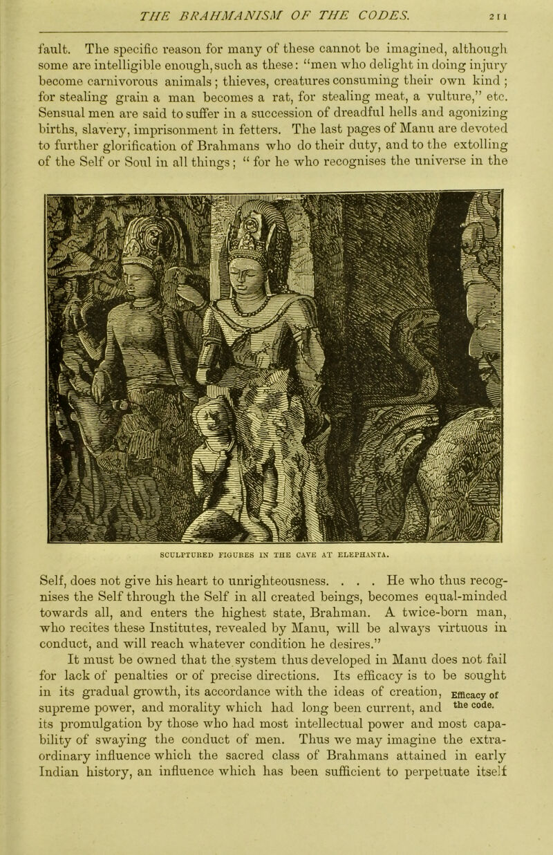 fault. The specific reason for many of these cannot be imagined, althongli some are intelligible enough,such as these: “men who delight in doing injuiy become carnivorons animals ; thieves, creatures consuming their own kind ; for stealing grain a man becomes a rat, for stealing meat, a vulture,” etc. Sensual men are said to suffer in a succession of di’eadful hells and agonizing births, slavery, imprisonment in fetters. The last pages of Mann are devoted to further glorification of Brahmans who do their duty, and to the extolling of the Self or Soul in all things; “ for he who recognises the universe in the SCULPIUEED riGUKES IN THE CAVE AT ELEPHANXA. Self, does not give his heart to unrighteousness. . . . He who thus recog- nises the Self through the Self in all created beings, becomes equal-minded towards all, and enters the highest state. Brahman. A twice-born man, who recites these Institutes, revealed by Manu, will be alwa}'s virtuous in conduct, and will reach whatever condition he desires.” It must be owned that the system thus developed in Manu does not fail for lack of penalties or of precise directions. Its efficacy is to be sought in its gi’adual growth, its accordance with the ideas of creation. Efficacy of supreme power, and morality which had long been current, and its promulgation by those who had most intellectual power and most capa- bility of swaying the conduct of men. Thus we may imagine the extra- ordinary influence which the sacred class of Brahmans attained in early Indian history, an influence which has been sufficient to perpetuate itself