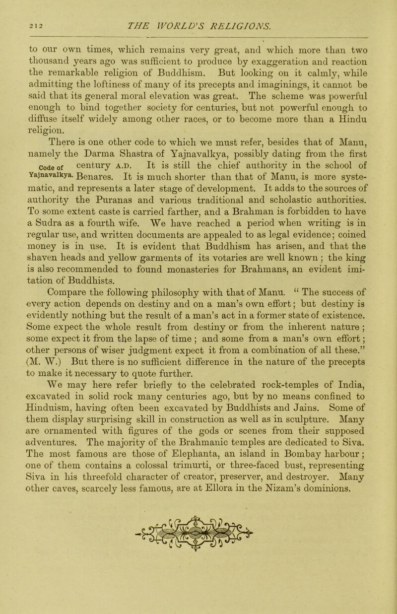 to oiTr own times, which remains very great, and which more than two thousand years ago was sufficient to produce by exaggeration and reaction the remarkable religion of Buddhism. But looking on it calmly, while admitting the loftiness of many of its precepts and imaginings, it cannot be said that its general moral elevation was great. The scheme was powerful enough to bind together society for centuries, but not powerful enough to diffuse itself widely among other races, or to become more than a Hindu religion. There is one other code to which we must refer, besides that of Manu, namely the Darma Shastra of Yajnavalkya, possibly dating from the first Code of century a.d. It is still the chief authority in the school of Yajnavalkya. Benares. It is much shorter than that of Manu, is more syste- matic, and represents a later stage of development. It adds to the sources of authority the Puranas and various traditional and scholastic authorities. To some extent caste is carried farther, and a Brahman is forbidden to have a Sudra as a fourth wife. We have reached a period when writing is in regular use, and written documents are appealed to as legal evidence; coined money is in use. It is evident that Buddhism has arisen, and that the shaven heads and yellow garments of its votaries are well known ; the king is also recommended to found monasteries for Brahmans, an evident imi- tation of Buddhists. Compare the following philosophy with that of Manu. “ The success of every action depends on destiny and on a man’s own effort; but destiny is evidently nothing but the result of a man’s act in a former state of existence. Some expect the whole result from destiny or from the inherent nature ; some expect it from the lapse of time ; and some from a man’s own effort; other persons of wiser judgment expect it from a combination of all these.” (M. W.) But there is no sufficient difference in the nature of the precepts to make it necessary to quote further. We may here refer briefly to the celebrated rock-temples of India, excavated in solid rock many centuries ago, but by no means confined to Hinduism, having often been excavated by Buddhists and Jains. Some of them display surprising skill in construction as well as in sculpture. Many are ornamented with figures of the gods or scenes from their supposed adventures. The majority of the Brahmanic temples are dedicated to Siva. The most famous are those of Elephanta, an island in Bombay harbour; one of them contains a colossal trimurti, or three-faced bust, representing Siva in his threefold character of creator, preserver, and destroyer. Many other caves, scarcely less famous, are at Ellora in the Nizam’s dominions.