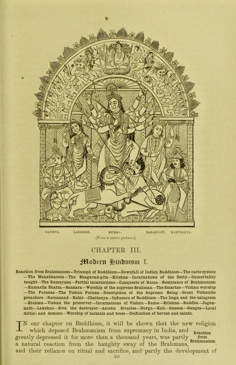 GANESA. LAKSHMI. BUUOA. SARASVATT. KAHTIKEYA. (Fi'om a native picture.) CHAPTER III. iitloljfrn ipnDinsim I. Reaction from Brahmanism—Triumph of Buddhism—Downfall of Indian Buddhism—The caste system —The Mahabharata—The Bhagavad-gita—Krishna—Incarnations of the Deity—Immortality taught—The Ramayana—Partial incarnations—Conquests of Rama—Resistance of Brahmanism —KumarUa Bhatta—Sankara—Worship of the supreme Brahman—The Smartas—Vishnu worship —The Puranas—The Vishnu Purana—Description of the Supreme Being—Great Vishnuite preachers—Ramanand—Kabir—Chaitanya—Influence of Buddhism—The linga and the salagram —Brahma—Vishnu the preserver—Incarnations of Vishnu—Rama—Krishna—Buddha—Jagan- nath—Lakshmi—Siva the destroyer—Ascetic Sivaites—Durga—Kali—Ganesa—Gangsa—Local deities and demons—Worship of animals and trees—Deiflcation of heroes and saints. IN our chapter on Buddhism, it will be shown that the new religion which deposed Brahmanism from supremacy in India, and j^gaction greatly depressed it for more than a thousand years, was partly from a natural reaction from the haughty sway of the Brahmans, and their reliance on ritual and sacrifice, and partly the development of 21.S