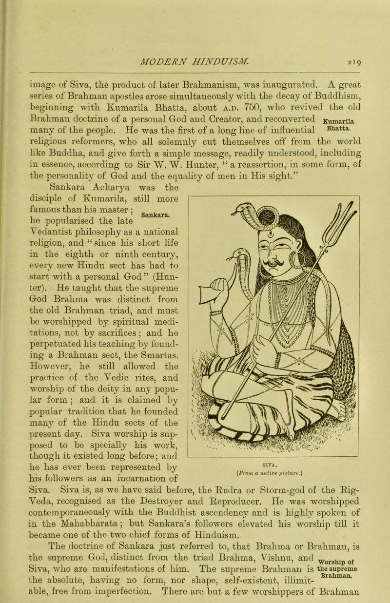 image of Siva, the product of later Brahmanism, was inaugurated. A great series of Brahman apostles arose simultaneously with the decay of Buddhism, beginning with Kumarila Bhatta, about a.d, 750, who revived the old Brahman doctrine of a personal God and Creator, and reconverted KumarUa many of the people. He was the first of a long line of influential Bhatta, religious reformers, who all solemnly cut themselves off from the world like Buddha, and give forth a simple message, readily understood, including in essence, according to Sir AV. W. Hunter, “ a reassertion, in some form, of the personality of God and the equality of men in His sight.” Sankara Acharya was the disciple of Kumarila, still more famous than his master : , , ' Sankara. he popularised the late Vedantist philosophy as a national religion, and “since his short life in the eighth or ninth century, every new Hindu sect has had to start with a personal God ” (Hun- ter). He taught that the supreme God Brahma was distinct from the old Brahman triad, and must be worshipped by spiritual medi- tations, not by sacrifices ; and he perpetuated his teaching by found- ing a Brahman sect, the Smartas. However, he still allowed the practice of the Vedic rites, and worship of the deity in any popu- lar form ; and it is claimed, by popular tradition that he founded many of the Hindu sects of the present day. Siva worship is sup- posed to be specially his work, though it existed long before; and he has ever been represented by his followers as an incarnation of Siva. Siva is, as we have said before, the Kudra or Storm-god of the Hig- Veda, recognised as the Destroyer and Keproducer. He was worshipped contemporaneously with the Buddhist ascendency and is highly spoken of in the Mahabharata; but Sankara’s followers elevated his worship till it became one of the two chief forms of Hinduism. The doctrine of Sankara just referred to, that Brahma or Brahman, is the supreme God, distinct from the triad Brahma, Vishnu, and ^orsiupof Siva, who are manifestations of him. The supreme Brahman is the supreme the absolute, having no form, nor shape, self-existent, illimit- able, free from imperfection. There are but a few worshippers of Brahman SIVA.