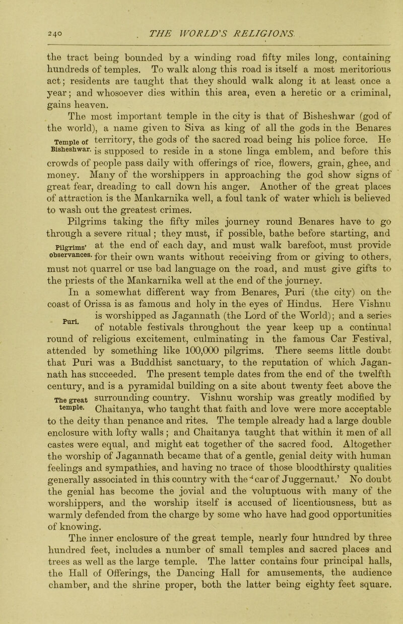 tlie tract being bounded by a winding road fifty miles long, containing hundreds of temples. To walk along this road is itself a most meritorious act; residents are taught that they should walk along it at least once a year; and whosoever dies within this area, even a heretic or a criminal, gains heaven. The most important temple in the city is that of Bisheshwar (god of the world), a name given to Siva as king of all the gods in the Benares Temple of territory, the gods of the sacred road being his police force. He Bisheshwar. jg supposed to reside in a stone linga emblem, and before this crowds of people pass daily with offerings of rice, flowers, grain, ghee, and money. Many of the worshippers in approaching the god show signs of great fear, dreading to call down his anger. Another of the great places of attraction is the Mankarnika well, a foul tank of water which is believed to wash out the greatest crimes. Pilgrims taking the fifty miles journey round Benares have to go through a severe ritual; they must, if possible, bathe before starting, and Pilgrims’ at the end of each day, and must walk barefoot, must provide observances. £iieir own wants without receiving from or giving to others, must not quarrel or use bad language on the road, and must give gifts to the priests of the Mankarnika well at the end of the journey. In a somewhat different way from Benares, Puri (the city) on the coast of Orissa is as famous and holy in the eyes of Hindus. Here Vishnu Puri worshipped as Jagannath (the Lord of the World); and a series of notable festivals throughout the year keep up a continual round of religious excitement, culminating in the famous Car Festival, attended by something like 100,000 pilgrims. There seems little doubt that Puri was a Buddhist sanctuary, to the reputation of which Jagan- nath has succeeded. The present temple dates from the end of the twelfth century, and is a pyramidal building on a site about twenty feet above the The great surrounding country. Vishnu worship was greatly modified by temple. Chaitanya, who taught that faith and love were more acceptable to the deity than penance and rites. The temple already had a large double enclosure with lofty walls ; and Chaitanya taught that within it men of all castes were equal, and might eat together of the sacred food. Altogether the worship of Jagannath became that of a gentle, genial deity with human feelings and sympathies, and having no trace of those bloodthirsty qualities generally associated in this country with the‘‘car of Juggernaut.’ No doubt the genial has become the jovial and the voluptuous with many of the worshippers, and the worship itself is accused of licentiousness, but as warmly defended from the charge by some who have had good opportunities of knowing. The inner enclosure of the great temple, nearly four hundred by three hundred feet, includes a number of small temples and sacred places and trees as well as the large temple. The latter contains four principal halls, the Hall of Offerings, the Dancing Hall for amusements, the audience chamber, and the shrine proper, both the latter being eighty feet square.