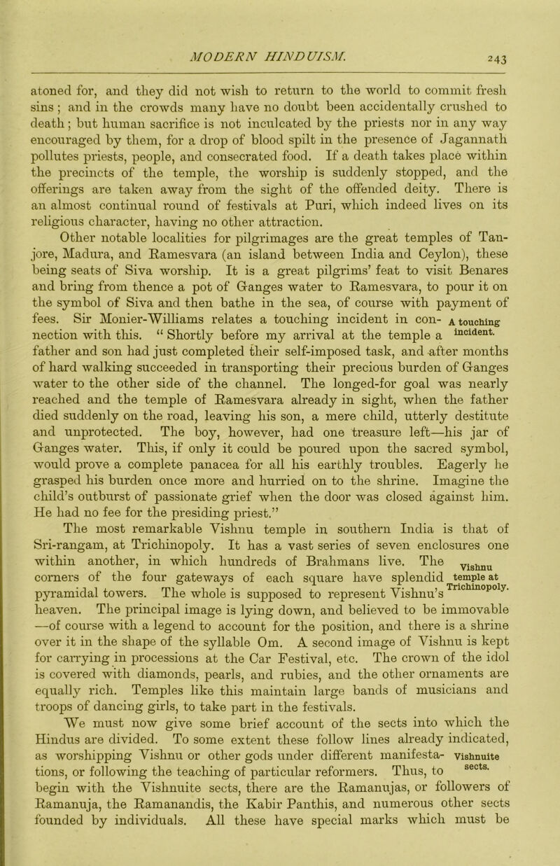 atoned for, and they did not wish to return to the world to commit fresh sins ; and in the crowds many have no doubt been accidentally crushed to death; but human sacrifice is not inculcated by the priests nor in any way encouraged by them, for a drop of blood spilt in the presence of Jagannath pollutes priests, people, and consecrated food. If a death takes place within the precincts of the temple, the worship is suddenly stopped, and the offerings are takeia away from the sight of the offended deity. There is an almost continual round of festivals at Puri, which indeed lives on its religious character, having no other attraction. Other notable localities for pilgrimages are the great temples of Tan- jore, Madura, and Pamesvara (an island between India and Ceylon), these being seats of Siva worship. It is a great pilgrims’ feat to visit Benares and bring from thence a pot of Granges water to Ramesvara, to pour it on the symbol of Siva and then bathe in the sea, of course with payment of fees. Sir Monier-Williams relates a touching incident in con- a touching nection with tliis. “ Shortly before my arrival at the temple a “icident. father and son had just completed their self-imposed task, and after months of hard walking succeeded in transporting their precious burden of Granges water to the other side of the channel. The longed-for goal was nearly reached and the temple of Pamesvara already in sight, when the father died suddenly on the road, leaving his son, a mere child, utterly destitute and unprotected. The boy, however, had one treasure left—his jar of Granges water. Tliis, if only it could be poured upon the sacred symbol, would prove a complete panacea for all his earthly troubles. Eagerly he grasped his burden once more and hurried on to the shrine. Imagine the child’s outburst of passionate grief when the door was closed against him. He had no fee for the presiding priest.” The most remarkable Vishnu temple in southern India is that of Sri-rangam, at Trichinopoly. It has a vast series of seven enclosures one within another, in which hundreds of Brahmans live. The yisimu corners of the four gateways of each square have splendid temple at pyramidal towers. The whole is supposed to represent Vishnu’s heaven. The principal image is lying down, and believed to be immovable —of course with a legend to account for the position, and there is a shrine over it in the shape of the syllable Om. A second image of Vishnu is kept for carrying in processions at the Car Festival, etc. The crown of the idol is covered with diamonds, pearls, and rubies, and the other ornaments are equally rich. Temples like this maintain large bands of musicians and troops of dancing girls, to take part in the festivals. We must now give some brief account of the sects into which the Hindus are divided. To some extent these follow lines already indicated, as worshipping Vishnu or other gods under different manifesta- visHnuite tions, or following the teaching of particular reformers. Thus, to begin with the Vishnuite sects, there are the Pamanujas, or followers of Pamanuja, the Pamanandis, the Kabir Panthis, and numerous other sects founded by individuals. All these have special marks which must be