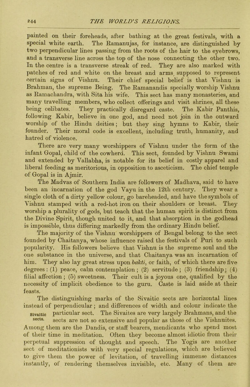 painted on their foreheads, after bathing at the great festivals, with a special white earth. The Ramanujas, for instance, are distinguished by two perpendicular lines passing from the roots of the hair to the eyebrows, and a transverse line across the top of the nose connecting the other two. In the centre is a transverse streak of red. They are also marked with patches of red and white on the breast and arms, supposed to represent certain signs of Vishnu. Their chief special belief is that Vishnu is Brahman, the supreme Being. The Ramanandis specially worslhp Vishnu as Ramachandra, with Sita his wife. This sect has many monasteries, and many travelling members, who collect offerings and visit slirines, all these being celibates. They practically disregard caste. The Kabir Panthis, following Kabir, believe in one god, and need not join in the outward worship of the Hindu deities; but they sing hymns to Kabir, their founder. Their moral code is excellent, including truth, humanity, and hatred of violence. There are very many worshippers of Vishnu under the form of the infant Gropal, child of the cowherd. This sect, founded by Vislmu Swami and extended by Vallabha, is notable for its belief in costly apparel and liberal feeding as meritorious, in opposition to asceticism. The chief temple of Gopal is in Ajmir. The Madvas of Southern India are followers of Madhava, said to have been an incarnation of the god Vayu in the 12th century. They wear a single cloth of a dirty yellow colour, go bareheaded, and have the symbols of Vishnu stamped with a red-hot iron on their shoulders or breast. They worship a plurality of gods, but teach that the human spirit is distinct from the Divine Spirit, though united to it, and that absorption in the godhead is impossible, thus differing markedly from the ordinary Hindu belief. The majority of the Vishnu worshippers of Bengal belong to the sect founded by Chaitanya, whose influence raised the festivals of Puri to such popularity. His followers believe that Vishnu is the supreme soul and the one substance in the universe, and that Chaitanya was an incarnation of him. They also lay great stress upon or faith, of which there are five degrees : (1) peace, calm contemplation ; (2) servitude ; (3) friendship; (4) filial affection ; (5) sweetness. Their cult is a joyous one, qualified by the necessity of implicit obedience to the guru. Caste is laid aside at their feasts. The distinguishing marks of the Sivaitic sects are horizontal lines instead of perpendicular; and differences of width and colour indicate the Sivaitic particular sect. The Sivaites are very largely Brahmans, and the sects. sects are not so extensive and popular as those of the Vishnuites. Among them are the Dandis, or staff bearers, mendicants who spend most of their time in meditation. Often they become almost idiotic from their perpetual suppression of thought and speech. The Yogis are another sect of meditationists with very special regulations, which are believed to give them the power of levitation, of travelling immense distances instantly, of rendering themselves invisible, etc. Many of them are