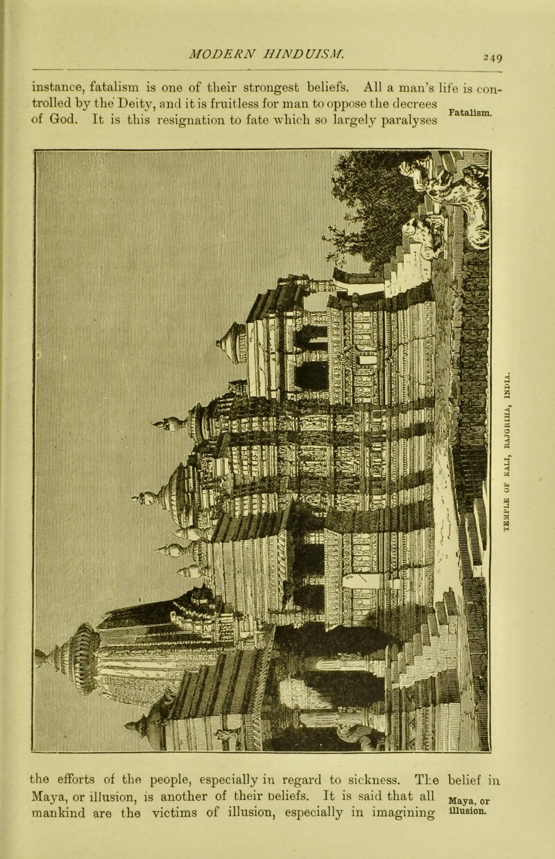 249 instance, fatalism is one of tlieir strongest beliefs. All a man’s life is con- trolled by the Deity, and it is fruitless for man to oppose the decrees of God. It is this resignation to fate wliic-h so largely paralyses the efforts of the people, especially in regard to sickness. The belief in Maya, or illusion, is another of their Deliefs. It is said that all ^aya, or mankind are the victims of illusion, especially in imagining illusion. TKUPLE OF KALI, EAJGIIIHA, INDIA.