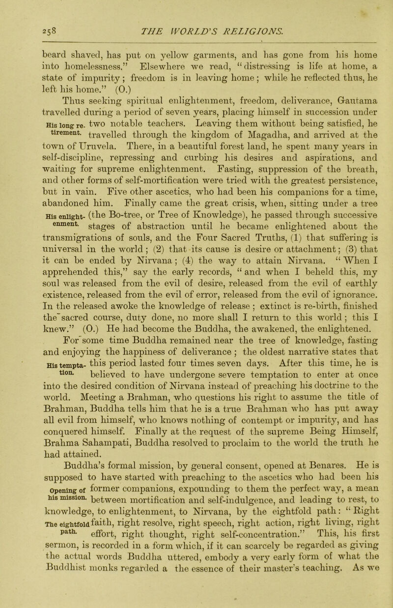 beard sliaved, has put on yellow garments, and has gone from his home into homelessness.” Elsewhere we read, “ distressing is life at home, a state of impurity ; freedom is in leaving home ; while he reflected thus, he left his home.” (0.) Thus seeking spiritual enlightenment, freedom, deliverance, Gautama travelled during a period of seven years, placing himself in succession under His long re- two notable teachers. Leaving them without being satisfied, he tirement. travelled through the kingdom of Magadha, and arrived at the town of Uruvela. There, in a beautiful forest land, he spent many years in self-discipline, repressing and curbing his desires and aspirations, and waiting for supreme enlightenment. Fasting, suppression of the breath, and other forms of self-mortification were tried with the greatest persistence, but in vain. Five other ascetics, who had been his companions for a time, abandoned him. Finally came the great crisis, when, sitting under a tree His eniight- (tbe Bo-tree, or Tree of Knowledge), he passed through successive enment. gtages of abstraction until he became enlightened about the transmigrations of souls, and the Four Sacred Truths, (1) that suffering is universal in the world ; (2) that its cause is desire or attachment; (3) that it can be ended by Nirvana ; (4) the way to attain Nirvana. “ When I apprehended this,” say the early records, “ and when I beheld tliis, my soul was released from the evil of desire, released from the evil of earthly existence, released from the evil of error, released from the evil of ignorance. In the released awoke the knowledge of release ; extinct is re-birth, finished the sacred course, duty done, no more shall I return to this world ; this I knew.” (0.) He had become the Buddha, the awakened, the enlightened. For some time Buddha remained near the tree of knowledge, fasting and enjoying the happiness of dehverance ; the oldest narrative states that His tempta- period lasted four times seven days. After tliis time, he is tion. believed to have undergone severe temptation to enter at once into the desired condition of Nirvana instead of preacliing his doctrine to the world. Meeting a Brahman, who questions his right to assume the title of Brahman, Buddha tells him that he is a true Brahman who has put away all evil from himself, who knows nothing of contempt or impurity, and has conquered himself. Finally at the request of the supreme Being Himself, Brahma Sahampati, Buddha resolved to proclaim to the world the truth he had attained, Buddha’s formal mission, by general consent, opened at Benares, He is supposed to have started with preaching to the ascetics who had been his Opening of former companions, expounding to them the perfect way, a mean his mission, 'between mortification and self-indulgence, and leading to rest, to knowledge, to enlightenment, to Nirvana, by the eightfold path: “ Right The eightfoldfoifb, right resolve, right speech, right action, right living, right path. effort, right thought, right self-concentration.” This, his first sermon, is recorded in a form which, if it can scarcely be regarded as giving the actual words Buddha uttered, embody a very early form of what the Buddhist monks regarded a the essence of their master’s teaching. As we
