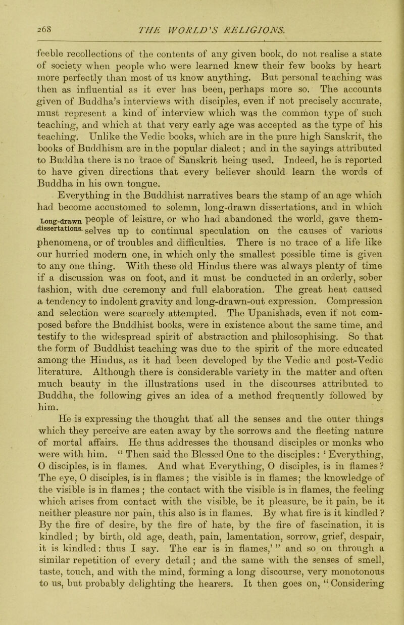 feeble recollections of the contents of any given book, do not realise a state of society when people who were learned knew their few books by heart more perfectly than most of us know anything. But personal teaching was then as influential as it ever has been, perhaps more so. The accounts given of Buddha’s interviews with disciples, even if not precisely accurate, must represent a kind of interview which was the common type of such teaching, and which at that very early age was accepted as the type of his teaching. Unlike the Vedic books, which are in the pure high Sanskrit, the books of Buddhism are in the popular dialect; and in the sayings attributed to Buddha there is no trace of Sanskrit being used. Indeed, he is reported to have given directions that every believer should learn the words of Buddha in his own tongue. Everything in the Buddhist narratives bears the stamp of an age which had become accustomed to solemn, long-drawn dissertations, and in which Long-drawn people of leisure, or who had abandoned the world, gave them- dissertations. g0]yes tip to continual speculation on the causes of various phenomena, or of troubles and difficulties. There is no trace of a life like our hurried modern one, in which only the smallest possible time is given to any one thing. With these old Hindus there was always plenty of time if a discussion was on foot, and it must be conducted in an orderly, sober fashion, with due ceremony and full elaboration. The great heat caused a tendency to indolent gravity and long-drawn-out expression. Compression and selection were scarcely attempted. The Upanishads, even if not com- posed before the Buddhist books, were in existence about the same time, and testify to the widespread spirit of abstraction and philosophising. So that the form of Buddhist teaching was due to the spirit of the more educated among the Hindus, as it had been developed by the Vedic and post-Vedic literature. Although there is considerable variety in the matter and often much beauty in the illustrations used in the discourses attributed to Buddha, the following gives an idea of a method frequently followed by him. He is expressing the thought that all the senses and the outer things which they perceive are eaten away by the sorrows and the fleeting nature of mortal affairs. He thus addresses the thousand disciples or monks who were with him. ‘‘ Then said the Blessed One to the disciples : ‘ Everything, O disciples, is in flames. And what Everything, 0 disciples, is in flames ? The eye, 0 disciples, is in flames ; the visible is in flames; the knowledge of the visible is in flames ; the contact with the visible is in flames, the feeling which arises from contact with the visible, be it pleasure, be it pain, be it neither pleasure nor pain, this also is in flames. By what fire is it kindled ? By the fire of desire, by the fire of hate, by the fire of fascination, it is kindled; by birth, old age, death, pain, lamentation, sorrow, grief, despair, it is kindled: thus I say. The ear is in flames,’ ” and so on through a similar repetition of every detail; and the same with the senses of smell, taste, touch, and with the mind, forming a long discourse, very monotonous to us, but probably delighting the hearers. It then goes on, “ Considering