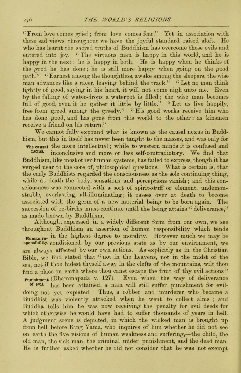 “ From love comes grief ; from love comes fear.” Yet in association with these sad views throughont we have the joyful standard raised aloft. He who has learnt the sacred truths of Buddhism has overcome these evils and entered into joy. “ The virtuous man is happy in this world, and he is happy in the next; he is happy in both. He is happy when he thinks of the good he has done; he is still more happy when going on the good path.” “ Earnest among the thoughtless, awake among the sleepers, the wise man advances like a racer, leaving behind the track.” “ Let no man think lightly of good, saying in his heart, it will not come nigh unto me. Even by the falling of water-drops a waterpot is filled ; the wise man becomes full of good, even if he gather it little by little.” “ Let us live happily, free from greed among the greedy.” “ His good works receive him who has done good, and has gone from this world to the other ; as kinsmen receive a friend on his return.” We cannot fully expound what is known as the causal nexus in Budd- hism, but this in itself has never been taught to the masses, and was only for The causal the more intellectual; while to western minds it is confused and nexus, inconclusive and more or less self-contradictory. We find that Buddhism, like most other human systems, has failed to express, though it has verged near to the core of, philosophical questions. What is certain is, that the early Buddhists regarded the consciousness as the sole continuing thing, while at death the body, sensations and perceptions vanish; and this con- sciousness was connected with a sort of spirit-stuff or element, undemon- strable, everlasting, all-illuminating; it passes over at death to become associated with the germ of a new material being to be born again. The succession of re-births must continue until the being attains “ deliverance,” as made known by Buddhism. Although. expressed in a widely different form from our own, we see throughout Buddhism an assertion of human responsibility which tends Human re- highest degree to morality. However much we may be sponsibuity. conditioned by our previous state as by our environment, we are always affected by our own actions. As explicitly as in the Christian Bible, we find stated that “ not in the heavens, not in the midst of the sea, not if thou hidest thyself away in the clefts of the mountains, wilt thou find a place on earth where thou canst escape the fruit of thy evil actions ” Punishment (Dhammapada v. 127). Even when the way of deliverance of evu. been attained, a man will still suffer punishment for evil- doing not yet expiated. Thus, a robber and murderer who became a Buddhist was violently attacked when he went to collect alms ; and Buddha tells him he was now receiving the penalty for evil deeds for which otherwise he would have had to suffer thousands of years in hell. A judgment scene is depicted, in which the wicked man is broiight up from hell before King Yama, who inquires of him whether he did not see on earth the five visions of human weakness and suffering,—the child, the old man, the sick man, the criminal under punishment, and the dead man. He is further asked whether he did not consider that he was not exempt