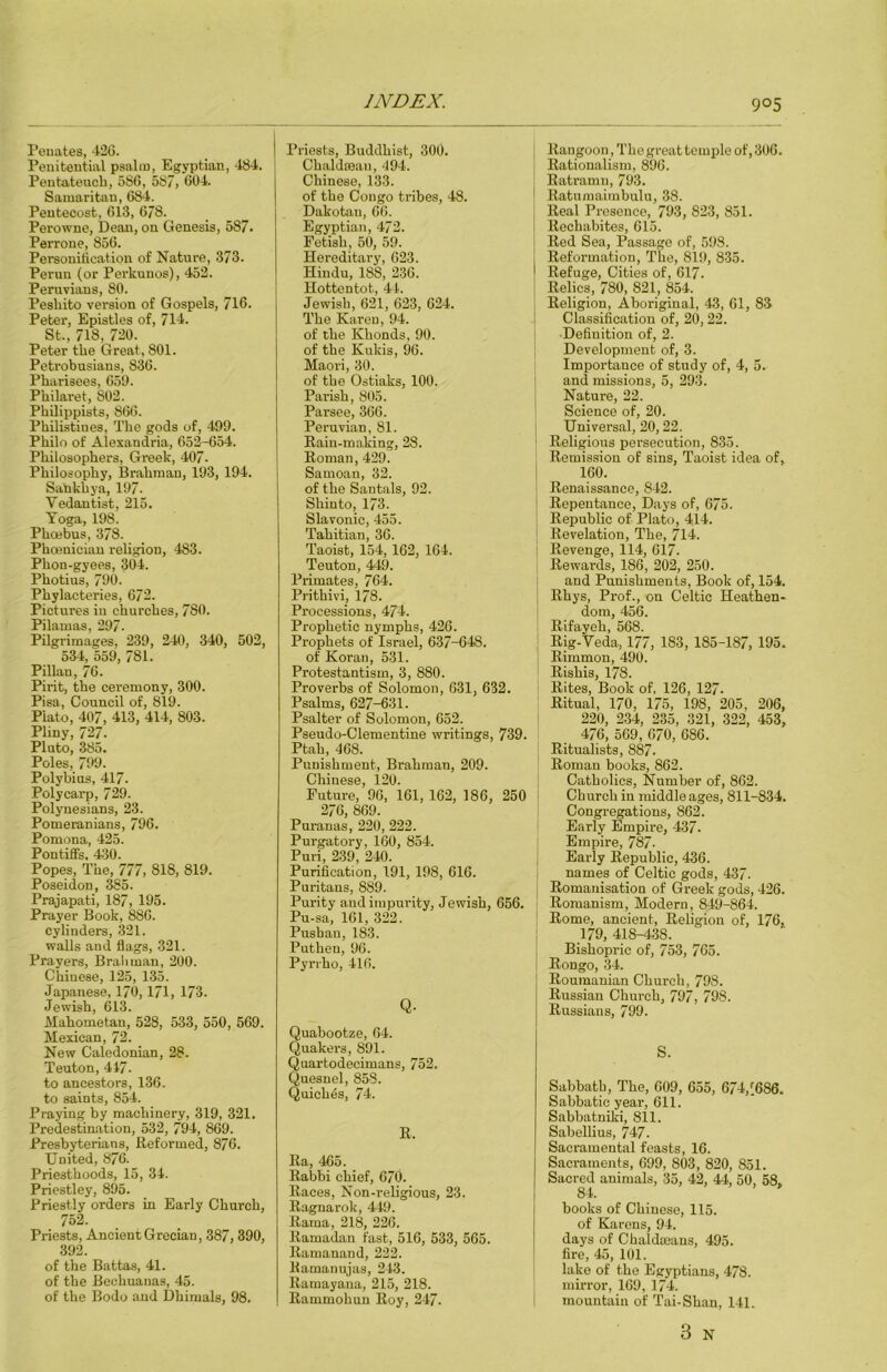 Penates, 42G. Penitential psalm, Egyptian, 484. Pentateuch, 586, 587, 604. Samaritan, 684. Pentecost, 613, 678. Perowne, Dean, on Genesis, 587. Perrone, 856. Personification of Nature, 373. Perun (or Perkunos), 452. Peruvians, SO. Pesliito version of Gospels, 716- Peter, Epistles of, 714. St., 718, 720. Peter the Great, 801. Petrobusiaus, 836. Pharisees, 651). Philaret, 802. PhUippists, 866. Philistines, The gods of, 499. Philo of Alexandria, 652-654. Philosophers, Greek, 407- Philosophy, Brahman, 193, 194. Sabkhya, 197. Vedantist, 215. Toga, 198. Phoebus, 378. Phoenician religion, 483. Phon-gyees, 304. Photius, 790. Phylacteries, 672. Pictures in churches, 780. Pilamas, 297. Pilgrimages, 239, 240, 340, 502, 534, 559, 781. Pillan, 76. Pirit, the ceremony, 300. Pisa, Council of, 819. Plato, 407, 413, 414, 803. Pliny, 727. Pluto, 385. Poles, 799. Polybius, 417. Polycarp, 729. Polynesians, 23. Pomeranians, 796. Pomona, 425. Pontiffs, 430. Popes, The, 777, 818, 819. Poseidon, ^5. Prajapati, 187, 195. Prayer Book, 886. cylinders, -321. walls and flags, 321. Prayers, Brahman, 200. Chinese, 125, 135. Japanese, 170, 171, 173. Jewish, 613. Mahometan, 528, 533, 550, 569. Mexican, 72. New Caledonian, 28. Teuton, 417. to ancestors, 136. to saints, 854. Praying by machinery, 319, 321. Predestination, 532, 794, 869. Presbyterians, Reformed, 876. United, 876. Priesthoods, 15, 34. Priestley, 895. Priestly orders in Early Church, 752. Priests, Ancient Grecian, 387, 390, 392. of the Battas, 41. of the Bechuanas, 45. of the Bodo and Dhimals, 98. Priests, Buddhist, 300. Chaldroan, 494. Chinese, 133. of the Congo tribes, 48. Dakotan, 66. Egyptian, 472. Fetish, 50, 59. Hereditary, 623. Hindu, 188, 236. Hottentot, 41. Jewish, 621, 623, 624. The Karen, 94. of the Khonds, 90. of the Kukis, 96. Maori, 30. of the Ostiaks, 100. Parish, 805. Parsee, 366. Peruvian, 81. Rain-making, 28. Roman, 429. Samoan, 32. of the Santals, 92. Shinto, 173. Slavonic, 455. Tahitian, 36. Taoist, 154, 162, 164. Teuton, 449. Primates, 764. Prithivi, 178. Processions, 474. Prophetic nymphs, 426. Prophets of Israel, 637-648. of Koran, 531. Protestantism, 3, 880. Proverbs of Solomon, 631, 632. Psalms, 627-631. Psalter of Solomon, 652. Pseudo-Clementine writings, 739. Ptah, 468. Punishment, Brahman, 209. Chinese, 120. Future, 96, 161, 162, 186, 250 276, 869. Puranas, 220, 222. Purgatory, 160, 854. Puri, 239, 240. Purification, 191, 198, 616. Puritans, 889. Purity and impurity, Jewish, 656. Pu-sa, 161, 322. Pusban, 183. Puthen, 96. Pyrrho, 416. Q- Quabootze, 64. Quakers, 891. Quartodecimans, 752. Quesnel, 858. Quiches, 74. R. Ra, 465. Rabbi chief, 670. Races, Non-religious, 23. Ragnarok, 449. Rama, 218, 226. Ramadan fast, 516, 533, 565. Ramanand, 222. Ramanujas, 243. Ramayana, 215, 218. Rammohun Roy, 247. Rangoon, The great temple of,306. Rationalism, 896. Ratramn, 793. Ratumaimbulu, 38. Real Presence, 793, 823, 851. Rechabites, 615. Red Sea, Passage of, 598. Reformation, The, 819, 835. Refuge, Cities of, 617. Relics, 780, 821, 854. Religion, Aboriginal, 43, 61, 83 Classification of, 20, 22. Definition of, 2. Development of, 3. Importance of study of, 4, 5. and missions, 5, 293. Nature, 22. Science of, 20. Universal, 20, 22. Religious pei’secution, 835. Remission of sins, Taoist idea of, 160. Renaissance, 842. Repentance, Days of, 675. Republic of Plato, 414. I Revelation, The, 714. i Revenge, 114, 617. i Rewards, 186, 202, 250. I and Punishments, Book of, 154. I Rhys, Prof., on Celtic Heathen- dom, 456. Rifayeh, 568. ! Rig-Veda, 177, 183, 185-187, 195. Rimmon, 490. Rishis, 178. Rites, Book of, 126, 127. Ritual, 170, 175, 198, 205, 206, 220, 234, 235, 321, 322, 453, 476, 569, 670, 686. ; Ritualists, 887. ' Roman books, 862. j Catholics, Number of, 862. I Church in middle ages, 811-834. Congregations, 862. Early Empire, 437. Empire, 787- Early Republic, 436. I names of Celtic gods, 437. i Romanisatiou of Greek gods, 426. ! Romanism, Modern, 849-864. Rome, ancient. Religion of, 176, 179, 418-438. Bishopric of, 753, 765. Rongo, 34. Roumanian Church, 798. Russian Church, 797, 798. Russians, 799. S. Sabbath, The, 609, 655, 674,(686. Sabbatic year, 611. Sabbatniki, 811. Sabellius, 747. Sacramental feasts, 16. Sacraments, 699, 803, 820, 851. Sacred animals, 35, 42, 44, 50, 58, 84. books of Chinese, 115. of Karens, 94. days of Chaldaeans, 495. fire, 45, 101. lake of the Egyptians, 478. mirror, 169, 174. mountain of Tai-Shan, 141.