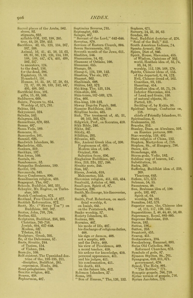 Siici'od plauos of the Arabs, 502. rivers, 92. stifirroata, 832. syllable OM, 192, 198, 205. tree, 41, 58, 230, 452. Sacrifices, 42, G5, 123, 134, 267, 387, 388. Animal, 16, 41, 45, 50, 52, 63, 68, 81, 86, 120, 126, 134, 138, 188, 189, 447, 474, 495, 498, 502, 517. to ancestors, 124. to tbe dead, 136. for tbe dead, 206. Expiatory, 15,16. Household, 191. Human, 16, 35, 38, 57, 58, 64, 72, 87, 89, 90, 189, 242, 447, 495, 498, 502. Sacrificial fires, 191. gifts, 15, 63, 503. Sadducees, 660. Saints, Prayers to, 854. Worship of, 571, 781. Saktas, 244. Sakyamuni, 324. Saladin, 542. Salagram, 224. Samaritans, 670, 683. Samas, 487. Saraa-Veda, 189. Samoans, 31. Samoyedes, 101. Samuel, 626. Sandwich Islanders, 36. Sanhedrim, 655. Sankara, 219. Sankhya, 197. San-kwan, 160. Santals, 91. Sasabonsum, 52. Satapatha-Brahmana, 189. Savitri, 182. Savonarola, 843. Savoy Conference, 890. Scandinavian religion, 439. Scapegoat, The, 607. Schools, Buddhist, 302, 331. Schuyler, Mr. Eugene, on Turke- stan, 569. Scotch Confession, 872. Scotland, Free Church of, 877- Scottish Reformation, 872. Scott, Mr. (“Shway Yoe”) on Buddhism, 302, 307. Scotus, John, 793, 794. Scribes, 655. Scriptures, Buddhist, 256, 283. Christian, 705-716. Jewish, 604, 627-648. Moslem, 527. Tibetan, 314. Sculpture, Greek, 395. Se, of the Dahoma.ns, 57. Sects, Sivaitic, 244. of Taoism, 154. of Vishnu, 244. Seen-jin, 160. Self-existent, The Upanishad doc- ti'ine of the, 193-195, 211. -discipline, Buddhist, 281. -repression, Hindu, 202. Semi-pelagianism, 769. Semitic religion, 462. Seneca, 438. Sepharvaim, 487. Septimius Severus, 731. Septuagint, 649. Serapis, 467. “ Servant of the Lord,” 642-644. Servetus, 870. Services of Eastern Church, 804. Seven Sacraments, 851. Seventh month of the Jews, 611. Shafiites, 544. Shamanism, 14, 62. Shamans of Ostiaks, 100. Shammai, 655. Shango, 59. Shang-ti, 124, 130, 142. Shastras, The six, 197. Shayast, 362. Shechinah, 608. Shiites, 542, 572. Shi-king, The, 123,124. Shin-shin, 336. Shin-toism, 167-169, 173. Shu, 466. Shu-king, 120-122. Shway Dagohn Payah, 306. Siamese Buddhism, 310. Sibylline books, 435. Sick, The treatment of, .45, 51, 99,165, 302, 679. Sidgwick, Prof., on Socrates, 410. Sikh Bible, 246. Sikhs, 247. Sikidy, 42. Siliditya, 295. Silvanus, 425. Sin, Ancient Greek idea of, 390. Forgiveness of, 691. Moslem idea of, 548. Original, 850. Salvation from, 696. Singhalese Buddhism, 297. Siva, 219, 224, 227, 240. ! Sivaitic sects, 244. j Siza, 167- Slaves, Jewish, 618. Mahometan, 553. Slavonian religion, 451, 453, 454. Smalcald, Articles of, 866. Small-pox, Spirit of, 87. Smartas, 220. Smith,Mr.George, his discoveries, 492. Smith, Prof. Robertson, on sacri- ficial worship, 6. ' on Isaiah, 641. I on the Pentateuch, 604. Snake worship, 57. Society Islanders, 35. Socinus, 895. , Socrates, 407. I his mode of life, 407. his discharge of religious duties, i .408. j his sign or dmmon, 408. < not a sceptic, 409. j and the Deity, 409. j his view of Providence, 409. ' a moral teacher, 410. his ardour for knowledge, 410. j personal appearance, 411. I and his judges, 411. his condemnation, 411. his death, 413. on the future life, 412. ! Solomon Islanders, 27- j Soma, 182. 1 “ Son of Heaven,” The, 126, 132. Sophers, 671. Sorcery, 14, 25, 26, 62. Soudan, 60. Soul, Buddhist doctrine of, 276. ‘‘ Soul of the Bull,” 352. South American Indians, 74. Spenta-Armati, 350. Spiers, Diet of, 846. Spirit, House, Slavonian, 455. of Wisdom, Opinions of’ 362. world. Heathen idea of, 35, 74, 83, 84, 91. worship, 112,120, 168, 170. Sph'its, Chinese ideas of, 155. of the departed, 6, 84, 172. Evil, Chinese dread of, 162. Guardian, 93, 125. Haunting, 454. Heathen idea of, 33, 75, 79. Inferior Slavonian, 454. of Land and Grain, 136. of natural objects, 91. Parted, 121. Scolding of, by Kukis, 98. Spiritual beings, Confucius on, 118. chiefs of Friendly Islanders, 31. Spiritualism, 6. Srahmantin, 52. Sraosha, 352. Stanley, Dean, on Abraham, 593. on Russian pictures, 809. Star-worship, 159, 492. State religion of China, 132. Stephen, Martyrdom of, 718. Stephen, St., of Hungary, 796. Stoics, 416. Stonehenge, 458. Storm-gods, Vedic, 182. Sublime way of heaven, 147. Substitution, 16. SudrUj 203. Suffering, Buddhist idea of, 259, 269. Vicarious, 643. Sufism, 571, 572. Suhman, 54, 55. Sumatrans, 40. Sun, Brahman idea of, 190. gods, 182, 487. Spirit of, 64. worship, 80, 101. Sunnites, 542, 573. Superior man, the, Chinese idea of, 115, 117, 120, 145. Superstitions, 2, 40,44,49, 50, 60. Supremacy, Royal, 883-885. Supreme Brahman, 219. Surya, 182. Sutras, 196.. Suttee, 253. Svantovit, 453. Svarog, 451. Svetasvatara, 194. Swedenborg, Emanuel, 893. Swiss Old Catholics, 864. Reformed Churches, 872. Symbols of gods, 87. Symeon Stylites, St., 761. Synagogue, 610, 611, 671. government, 670. Synod, The Holy, 801. “ The Robber,” 77_1. Synoptic gospels, 706, 710^ Syriac version of gospels, 716. Syrian Jacobites, 773.