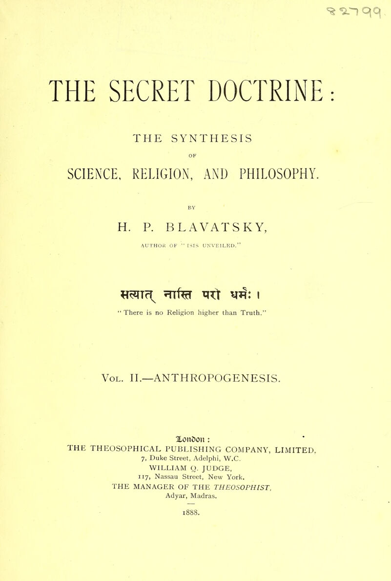 THE SYNTHESIS OF SCIENCE, RELIGION, AND PHILOSOPHY. BY H. P. BLAVATSKY, AUTHOR OF “ ISIS UNVEILED.” «SITc^ 5Ttfer PTT W! I “There is no Religion higher than Truth.” Vol. II.—ANTHROPOGENESIS. HottOon: THE THEOSOPHICAL PUBLISHING COMPANY, LIMITED, 7, Duke Street, Adelphi, W.C. WILLIAM Q. JUDGE, 117, Nassau Street, New York. THE MANAGER OF THE THEOSOPHIST, Adyar, Madras. :888.