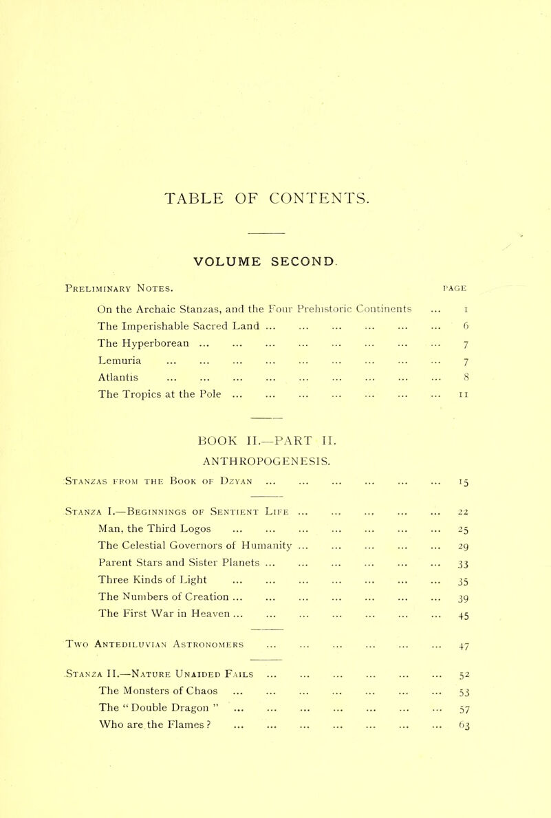 TABLE OF CONTENTS. VOLUME SECOND. Preliminary Notes. page On the Archaic Stanzas, and the Four Prehistoric Continents ... i The Imperishable Sacred Land ... ... ... ... ... ... 6 The Hyperborean ... ... ... ... 7 Lemuria 7 Atlantis 8 The Tropics at the Pole n BOOK II.—PART II. ANTHROPOGENESIS. :Stanzas from the Book of Dzyan 15 Stanza I.—Beginnings of Sentient Life ... 22 Man, the Third Logos ... ... ... ... ... ... ... 25 The Celestial Governors of Humanity ... ... ... ... ... 29 Parent Stars and Sister Planets 33 Three Kinds of Light 35 The Numbers of Creation 39 The First War in Heaven 45 Two Antediluvian Astronomers ... ... 47 .Stanza II.—Nature Unaided Fails 52 The Monsters of Chaos 53 The “ Double Dragon ” 57 Who are.the Flames ? ... ... ... ... ... ... ... 63