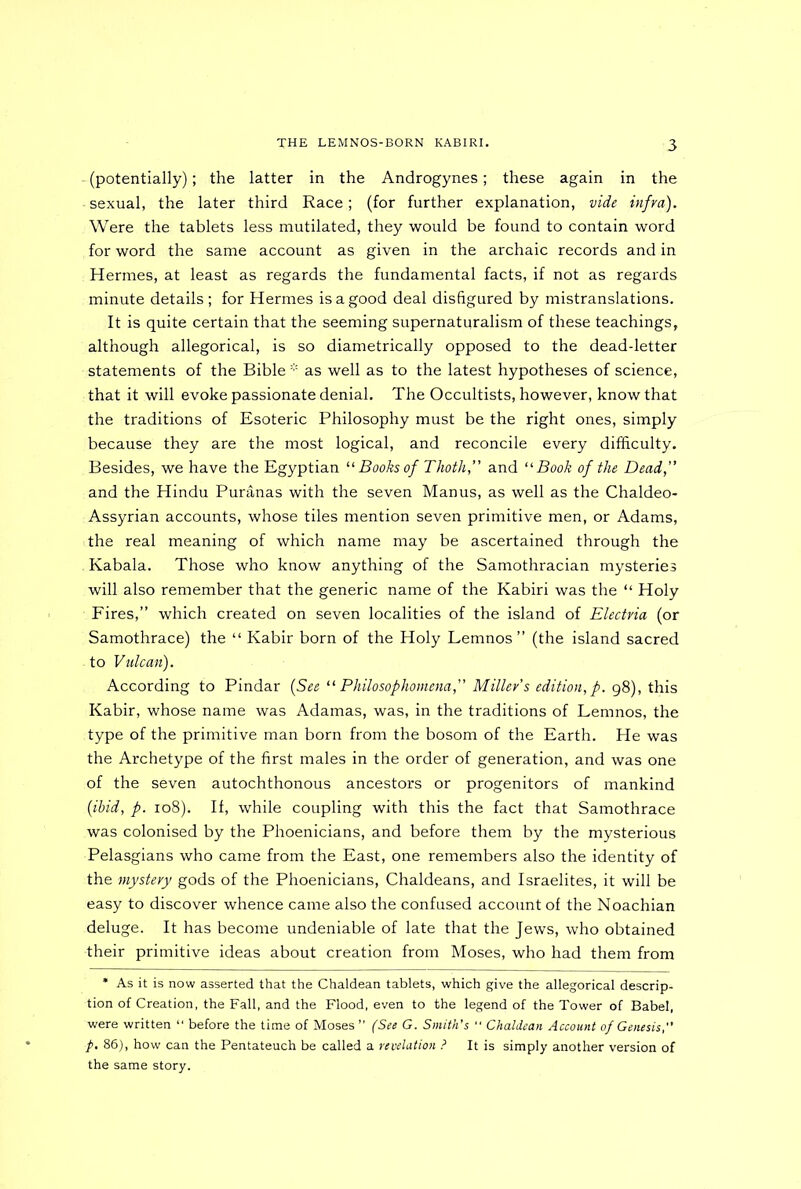 - (potentially); the latter in the Androgynes; these again in the ■ sexual, the later third Race; (for further explanation, vide infra). Were the tablets less mutilated, they would be found to contain word for word the same account as given in the archaic records and in Hermes, at least as regards the fundamental facts, if not as regards minute details ; for Hermes is a good deal disfigured by mistranslations. It is quite certain that the seeming supernaturalism of these teachings, although allegorical, is so diametrically opposed to the dead-letter statements of the Bible * as well as to the latest hypotheses of science, that it will evoke passionate denial. The Occultists, however, know that the traditions of Esoteric Philosophy must be the right ones, simply because they are the most logical, and reconcile every difficulty. Besides, we have the Egyptian il Books of Thoth,” and “ Book of the Dead,” and the Hindu Puranas with the seven Manus, as well as the Chaldeo- Assyrian accounts, whose tiles mention seven primitive men, or Adams, the real meaning of which name may be ascertained through the . Kabala. Those who know anything of the Samothracian mysteries will also remember that the generic name of the Kabiri was the “ Holy Fires,” which created on seven localities of the island of Electria (or Samothrace) the “ Kabir born of the Holy Lemnos” (the island sacred . to Vulcan). According to Pindar (See “ Philosophomena,” Miller’s edition, p. 98), this Kabir, whose name was Adamas, was, in the traditions of Lemnos, the type of the primitive man born from the bosom of the Earth. He was the Archetype of the first males in the order of generation, and was one of the seven autochthonous ancestors or progenitors of mankind (ibid, p. 108). If, while coupling with this the fact that Samothrace was colonised by the Phoenicians, and before them by the mysterious Pelasgians who came from the East, one remembers also the identity of the mystery gods of the Phoenicians, Chaldeans, and Israelites, it will be easy to discover whence came also the confused account of the Noachian deluge. It has become undeniable of late that the Jews, who obtained their primitive ideas about creation from Moses, who had them from * As it is now asserted that the Chaldean tablets, which give the allegorical descrip- tion of Creation, the Fall, and the Flood, even to the legend of the Tower of Babel, were written “ before the time of Moses ” (See G. Smith's “ Chaldean Account of Genesis, f. 86), how can the Pentateuch be called a revelation ? It is simply another version of the same story.