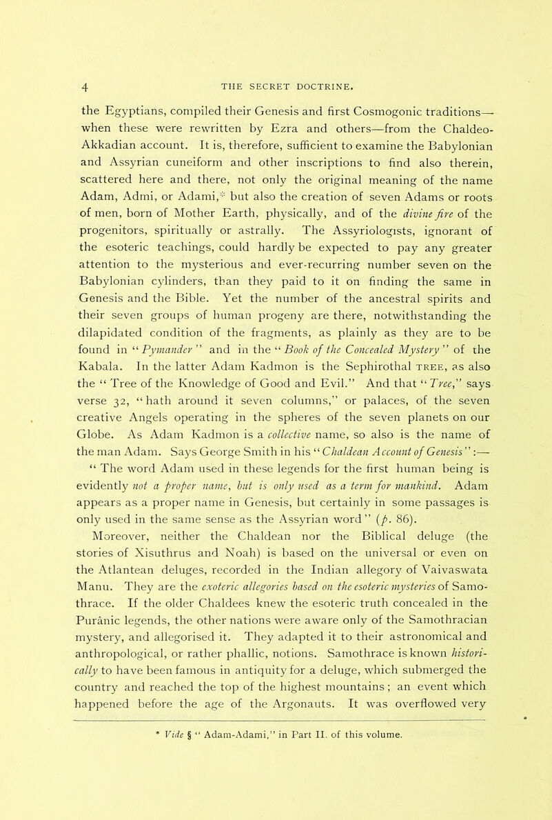 the Egyptians, compiled their Genesis and first Cosmogonic traditions—• when these were rewritten by Ezra and others—from the Chaldeo- Akkadian account. It is, therefore, sufficient to examine the Babylonian and Assyrian cuneiform and other inscriptions to find also therein, scattered here and there, not only the original meaning of the name Adam, Admi, or Adami,* but also the creation of seven Adams or roots of men, born of Mother Earth, physically, and of the divine five of the progenitors, spiritually or astrally. The Assyriologists, ignorant of the esoteric teachings, could hardly be expected to pay any greater attention to the mysterious and ever-recurring number seven on the Babylonian cylinders, than they paid to it on finding the same in Genesis and the Bible. Yet the number of the ancestral spirits and their seven groups of human progeny are there, notwithstanding the dilapidated condition of the fragments, as plainly as they are to be found in “ Pymander” and in the “ Book of the Concealed Mystery ” of the Kabala. In the latter Adam Kadmon is the Sephirothal tree, as also the “ Tree of the Knowledge of Good and Evil.” And that “ Tree, says verse 32, “hath around it seven columns,” or palaces, of the seven creative Angels operating in the spheres of the seven planets on our Globe. As Adam Kadmon is a collective name, so also is the name of the man Adam. Says George Smith in his “ Chaldean Account of Genesis” :— “ The word Adam used in these legends for the first human being is evidently not a proper name, but is only used as a term for mankind. Adam appears as a proper name in Genesis, but certainly in some passages is only used in the same sense as the Assyrian word ” (p. 86). Moreover, neither the Chaldean nor the Biblical deluge (the stories of Xisuthrus and Noah) is based on the universal or even on the Atlantean deluges, recorded in the Indian allegory of Vaivaswata Manu. They are the exoteric allegories based on the esoteric mysteries of Samo- thrace. If the older Chaldees knew the esoteric truth concealed in the Puranic legends, the other nations were aware only of the Samothracian mystery, and allegorised it. They adapted it to their astronomical and anthropological, or rather phallic, notions. Samothrace is known histori- cally to have been famous in antiquity for a deluge, which submerged the country and reached the top of the highest mountains ; an event which happened before the age of the Argonauts. It was overflowed very Vide § “ Adam-Adami,” in Part II. of this volume.