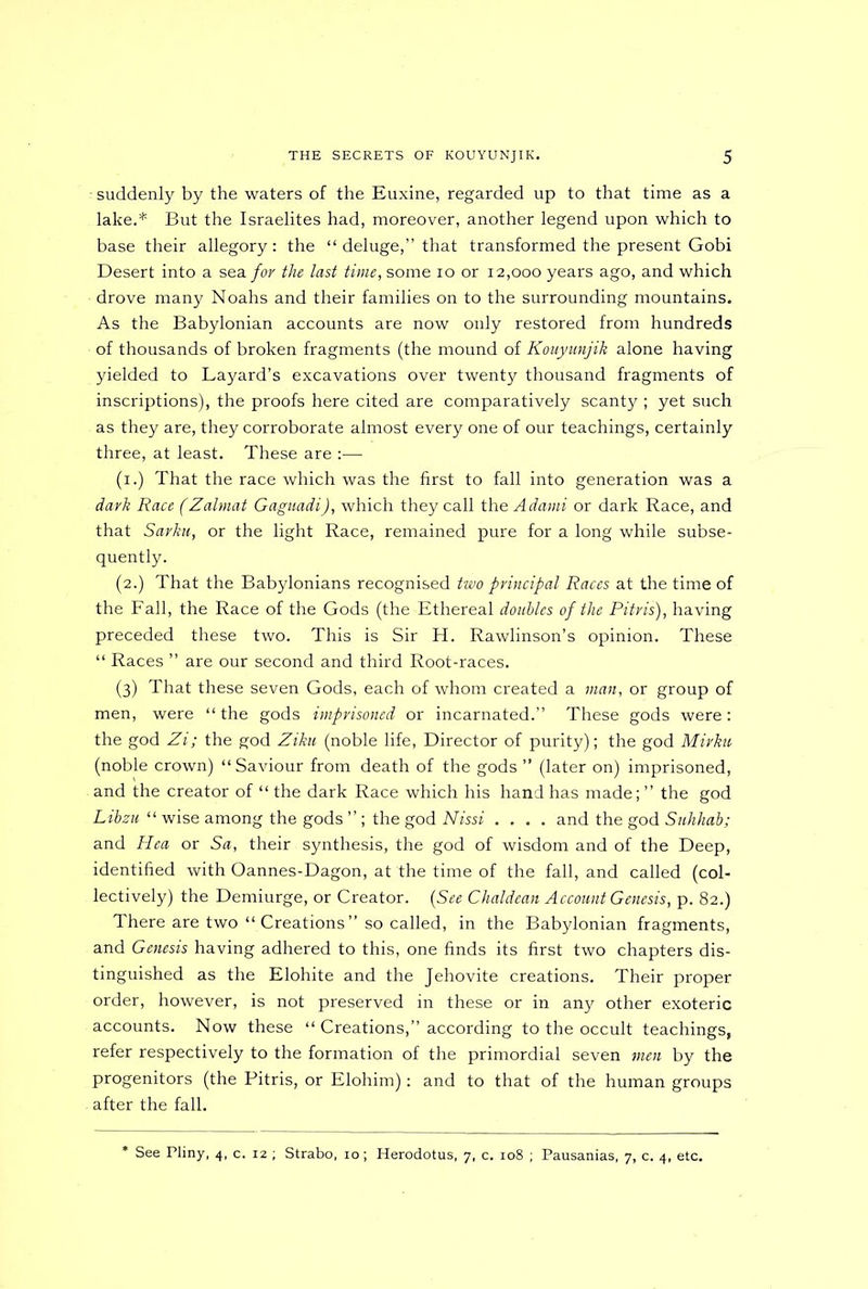 - suddenly by the waters of the Euxine, regarded up to that time as a lake.* But the Israelites had, moreover, another legend upon which to base their allegory : the “ deluge,” that transformed the present Gobi Desert into a sea for the last time, some io or 12,000 years ago, and which drove many Noahs and their families on to the surrounding mountains. As the Babylonian accounts are now only restored from hundreds of thousands of broken fragments (the mound of Kouyunjik alone having yielded to Layard’s excavations over twenty thousand fragments of inscriptions), the proofs here cited are comparatively scanty ; yet such as they are, they corroborate almost every one of our teachings, certainly three, at least. These are :— (x.) That the race which was the first to fall into generation was a dark Race (Zalmat Gaguadi), which they call the Adami or dark Race, and that Sarku, or the light Race, remained pure for a long while subse- quently. (2.) That the Babylonians recognised two principal Races at the time of the Fall, the Race of the Gods (the Ethereal doubles of the Pitris), having preceded these two. This is Sir H. Rawlinson’s opinion. These “ Races ” are our second and third Root-races. (3) That these seven Gods, each of whom created a man, or group of men, were “the gods imprisoned or incarnated.” These gods were: the god Zi; the god Ziku (noble life, Director of purity); the god Mirku (noble crown) “Saviour from death of the gods ” (later on) imprisoned, and the creator of “ the dark Race which his hand has made; ” the god Libzu “ wise among the gods ” ; the god Nissi .... and the god Suhhab; and Hea or Sa, their synthesis, the god of wisdom and of the Deep, identified with Oannes-Dagon, at the time of the fall, and called (col- lectively) the Demiurge, or Creator. (See Chaldean Account Genesis, p. 82.) There are two “ Creations” so called, in the Babylonian fragments, and Genesis having adhered to this, one finds its first two chapters dis- tinguished as the Elohite and the Jehovite creations. Their proper order, however, is not preserved in these or in any other exoteric accounts. Now these “ Creations,” according to the occult teachings, refer respectively to the formation of the primordial seven men by the progenitors (the Pitris, or Elohim): and to that of the human groups after the fall. See Pliny, 4, c. 12 ; Strabo, 10; Herodotus, 7, c. 108 ; Pausanias, 7, c. 4, etc.