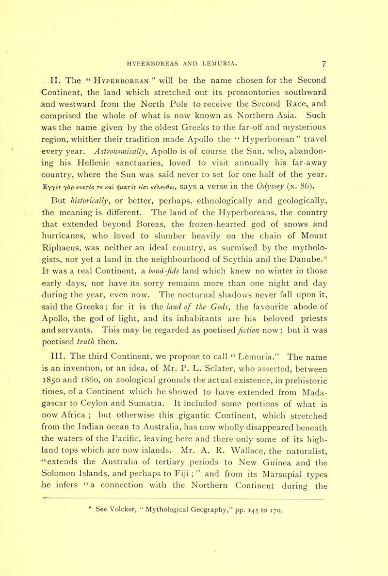 II. The “ Hyperborean ” will be the name chosen for the Second Continent, the land which stretched out its promontories southward and westward from the North Pole to receive the Second Race, and •comprised the whole of what is now known as Northern Asia. Such was the name given by the oldest Greeks to the far-off and mysterious region, whither their tradition made Apollo the “ Hyperborean” travel every year. Astronomically, Apollo is of course the Sun, who, abandon- ing his Hellenic sanctuaries, loved to visit annually his far-away country, where the Sun was said never to set for one half of the year. B77i>s yap wkt6s re ko.1 ij/jMTis dm K&evdoi, says a verse in the Odyssey (x. 86). But historically, or better, perhaps, ethnologically and geologically, the meaning is different. The land of the Hyperboreans, the country that extended beyond Boreas, the frozen-hearted god of snows and hurricanes, who loved to slumber heavily on the chain of Mount Riphaeus, was neither an ideal country, as surmised by the mytholo- gists, nor yet a land in the neighbourhood of Scythia and the Danube.* It was a real Continent, a boka-fide land which knew no winter in those •early days, nor have its sorry remains more than one night and day during the year, even now. The nocturnal shadows never fall upon it, said the Greeks; for it is the land of the Gods, the favourite abode of Apollo, the god of light, and its inhabitants are his beloved priests and servants. This may be regarded as poetised fiction now ; but it was poetised truth then. III. The third Continent, we propose to call “ Lemuria.” The name is an invention, or an idea, of Mr. P. L. Sclater, who asserted, between 1850 and i860, on zoological grounds the actual existence, in prehistoric times, of a Continent which he showed to have extended from Mada- gascar to Ceylon and Sumatra. It included some portions of what is now Africa ; but otherwise this gigantic Continent, which stretched from the Indian ocean to Australia, has now wholfy disappeared beneath the waters of the Pacific, leaving here and there only some of its high- land tops which are now islands. Mr. A. R. Wallace, the naturalist, “extends the Australia of tertiary periods to New Guinea and the Solomon Islands, and perhaps to Fiji ; ” and from its Marsupial types fie infers “a connection with the Northern Continent during the See Volcker, “ Mythological Geography,” pp. 145 to 170.