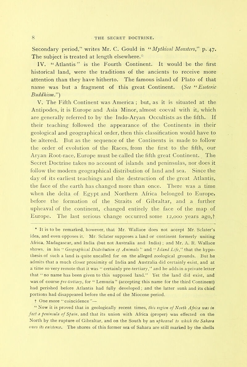Secondary period,” writes Mr. C. Gould in “ Mythical Monsters, p. 47. The subject is treated at length elsewhere. IV. “ Atlantis ” is the Fourth Continent. It would be the first historical land, were the traditions of the ancients to receive more attention than they have hitherto. The famous island of Plato of that name was but a fragment of this great Continent. (See “Esoteric Buddhism) V. The Fifth Continent was America ; but, as it is situated at the Antipodes, it is Europe and Asia Minor, almost coeval with it, which are generally referred to by the Indo-Aryan Occultists as the fifth. If their teaching followed the appearance of the Continents in their geological and geographical order, then this classification would have to be altered. But as the sequence of the Continents is made to follow the order of evolution of the Races, from the first to the fifth, our Aryan Root-race, Europe must be called the fifth great Continent. The Secret Doctrine takes no account of islands and peninsulas, nor does it follow the modern geographical distribution of land and sea. Since the day of its earliest teachings and the destruction of the great Atlantis, the face of the earth has changed more than once. There was a time when the delta of Egypt and Northern Africa belonged to Europe, before the formation of the Straits of Gibraltar, and a further upheaval of the continent, changed entirely the face of the map of Europe. The last serious 'change occurred some 12,000 years ago,f * It is to be remarked, however, that Mr. Wallace does not accept Mr. Sclater’s idea, and even opposes it. Mr. Sclater supposes a land or continent formerly uniting Africa, Madagascar, and India (but not Australia and India) ; and Mr. A. R. Wallace shows, in his  Geographical Distribution 0} Animals ” and “ Island Life,” that the hypo- thesis of such a land is quite uncalled for on the alleged zoological grounds. But he admits that a much closer proximity of India and Australia did certainly exist, and at a time so very remote that it was “ certainly pre-tertiary,” and he adds in aprivate letter that “ no name has been given to this supposed land.” Yet the land did exist, and was of course pre-tertiary, for “ Lemuria” (accepting this name for the third Continent) had perished before Atlantis had fully developed; and the latter sunk and its chief portions had disappeared before the end of the Miocene period. t One more “ coincidence ”— “ Now it is proved that in geologically recent times, this region of North Africa was in fact a peninsula of Spain, and that its union with Africa (proper) was effected on the North by the rupture of Gibraltar, and on the South by an upheaval to which the Sahara owes its existence. The shores of this former sea of Sahara are still marked by the shells