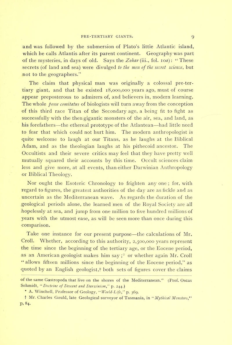 and was followed by the submersion of Plato’s little Atlantic island, which he calls Atlantis after its parent continent. Geography was part of the mysteries, in days of old. Says the Zohav (iii., fol. io a): “ These secrets (of land and sea) were divulged to the men of the secret science, but not to the geographers.” The claim that physical man was originally a colossal pre-ter- tiary giant, and that he existed 18,000,000 years ago, must of course appear preposterous to admirers of, and believers in, modern learning. The whole posse comitatus of biologists will turn away from the conception of this third race Titan of the Secondary age, a being fit to fight as successfully with the then gigantic monsters of the air, sea, and land, as his forefathers—the ethereal prototype of the Atlantean—had little need to fear that which could not hurt him. The modern anthropologist is quite welcome to laugh at our Titans, as he laughs at the Biblical Adam, and as the theologian laughs at his pithecoid ancestor. The Occultists and their severe critics may feel that they have pretty well mutually squared their accounts by this time. Occult sciences claim less and give more, at all events, than either Darwinian Anthropology -or Biblical Theology. Nor ought the Esoteric Chronology to frighten any one ; for, with Tegard to figures, the greatest authorities of the day are as fickle and as uncertain as the Mediterranean wave. As regards the duration of the geological periods alone, the learned men of the Royal Society are all ihopelessly at sea, and jump from one million to five hundred millions of years with the utmost ease, as will be seen more than once during this •comparison. Take one instance for our present purpose—the calculations of Mr. 'Croll. Whether, according to this authority, 2,500,000 years represent the time since the beginning of the tertiary age, or the Eocene period, as an American geologist makes him say ;* or whether again Mr. Croll “ allows fifteen millions since the beginning of the Eocene period,” as quoted by an English geologist,f both sets of figures cover the claims of the same Gastropoda that live on the shores of the Mediterranean. (Prof. Oscas Schmidt, “ Doctrine of Descent and Darwinism, p. 244.) * A. Winchell, Professor of Geology, World-Life, p. 369. t Mr. Charles Gould, late Geological surveyor of Tasmania, in  Mythical Monsters, P. 84.