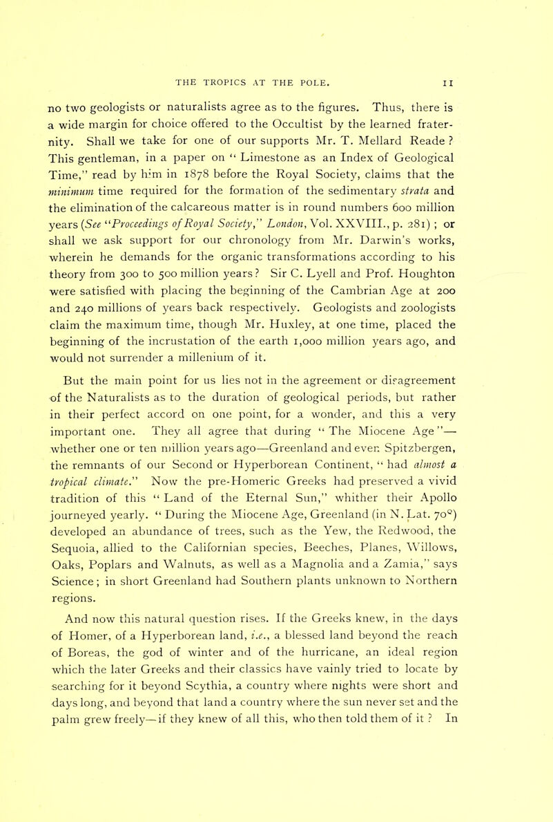 no two geologists or naturalists agree as to the figures. Thus, there is a wide margin for choice offered to the Occultist by the learned frater- nity. Shall we take for one of our supports Mr. T. Mellard Reade ? This gentleman, in a paper on “ Limestone as an Index of Geological Time,” read by him in 1878 before the Royal Society, claims that the minimum time required for the formation of the sedimentary strata and the elimination of the calcareous matter is in round numbers 600 million years (See “Proceedings of Royal Society,” London, Vol. XXVIII., p. 281) ; or shall we ask support for our chronology from Mr. Darwin’s works, wherein he demands for the organic transformations according to his theory from 300 to 500 million years ? Sir C. Lyell and Prof. Houghton were satisfied with placing the beginning of the Cambrian Age at 200 and 240 millions of years back respectively. Geologists and zoologists claim the maximum time, though Mr. Huxley, at one time, placed the beginning of the incrustation of the earth 1,000 million years ago, and would not surrender a millenium of it. But the main point for us lies not in the agreement or disagreement of the Naturalists as to the duration of geological periods, but rather in their perfect accord on one point, for a wonder, and this a very important one. They all agree that during “The Miocene Age”— whether one or ten million years ago—Greenland and even Spitzbergen, the remnants of our Second or Hyperborean Continent, “ had almost a tropical climate.” Now the pre-Homeric Greeks had preserved a vivid tradition of this “ Land of the Eternal Sun,” whither their Apollo journeyed yearly. “ During the Miocene Age, Greenland (in N. Lat. 70°) developed an abundance of trees, such as the Yew, the Redwood, the Sequoia, allied to the Californian species, Beeches, Planes, Willows, Oaks, Poplars and Walnuts, as well as a Magnolia and a Zamia,” says Science; in short Greenland had Southern plants unknown to Northern regions. And now this natural question rises. If the Greeks knew, in the days of Homer, of a Hyperborean land, i.e., a blessed land beyond the reach of Boreas, the god of winter and of the hurricane, an ideal region which the later Greeks and their classics have vainly tried to locate by searching for it beyond Scythia, a country where nights were short and days long, and beyond that land a country where the sun never set and the palm grew freely—if they knew of all this, who then told them of it ? In