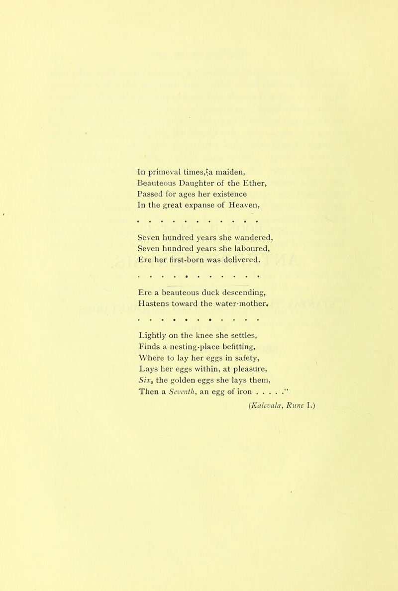 In primeval times,$a maiden, Beauteous Daughter of the Ether, Passed for ages her existence In the great expanse of Heaven, Seven hundred years she wandered, Seven hundred years she laboured, Ere her first-born was delivered. Ere a beauteous duck descending, Hastens toward the water-mother. Lightly on the knee she settles, Finds a nesting-place befitting, Where to lay her eggs in safety, Lays her eggs within, at pleasure, Six, the golden eggs she lays them, Then a Seventh, an egg of iron ” (.Kalevala, Rune I.)