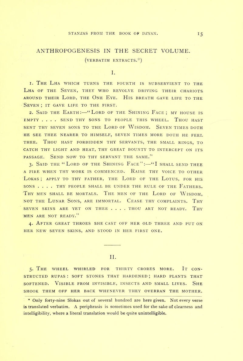 IS ANTHROPOGENESIS IN THE SECRET VOLUME. (verbatim extracts.*) I. 1. The Lha which turns the fourth is subservient to the Lha of the Seven, they who revolve driving their chariots AROUND THEIR LORD, THE One Eye. HlS BREATH GAVE LIFE TO THE Seven ; it gave life to the first. 2. Said the Earth:—“Lord of the Shining Face; my house is. EMPTY .... SEND THY SONS TO PEOPLE THIS WHEEL. THOU HAST SENT THY SEVEN SONS TO THE LORD OF WlSDOM. SEVEN TIMES DOTH HE SEE THEE NEARER TO HIMSELF, SEVEN TIMES MORE DOTH HE FEEL. THEE. Thou hast forbidden thy servants, the small rings, to CATCH THY LIGHT AND HEAT, THY GREAT BOUNTY TO INTERCEPT ON ITS. passage. Send now to thy servant the same.” 3. Said the “ Lord of the Shining Face”:—“I shall send thee A FIRE WHEN THY WORK IS COMMENCED. RAISE THY VOICE TO OTHER LOKAS ; APPLY TO THY FATHER, THE LORD OF THE LOTUS, FOR HIS, SONS .... THY PEOPLE SHALL BE UNDER THE RULE OF THE FATHERS. Thy MEN SHALL BE MORTALS. THE MEN OF THE LORD OF WlSDOM, not the Lunar Sons, are immortal. Cease thy complaints. Thy SEVEN SKINS ARE YET ON THEE .... THOU ART NOT READY. Thy MEN ARE NOT READY.” 4. After great throes she cast off her old three and put on HER NEW SEVEN SKINS, AND STOOD IN HER FIRST ONE. II. 5. The WHEEL WHIRLED FOR THIRTY CRORES MORE. It CON- STRUCTED RUPAS : SOFT STONES THAT HARDENED ; HARD PLANTS THAT softened. Visible from invisible, insects and small lives. She SHOOK THEM OFF HER BACK WHENEVER THEY OVERRAN THE MOTHER. * Only forty-nine Slokas out of several hundred are here given. Not every verse is translated verbatim. A periphrasis is sometimes used for the sake of clearness and intelligibility, where a literal translation would be quite unintelligible.
