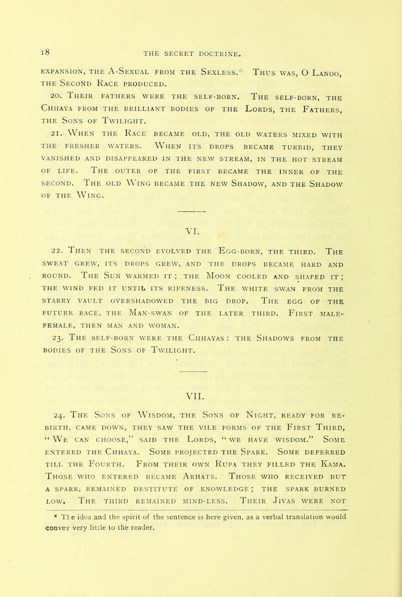 EXPANSION, THE A-SeXUAL FROM THE SEXLESS.* THUS WAS, O LaNOO, the Second Race produced. 20. Their fathers were the self-born. The self-born, the Chhaya from the brilliant bodies of the Lords, the Fathers, the Sons of Twilight. 21. When the Race became old, the old waters mixed with THE FRESHER WATERS. WAeN ITS DROPS BECAME TURBID, THEY VANISHED AND DISAPPEARED IN THE NEW STREAM, IN THE HOT STREAM OF LIFE. The OUTER OF THE FIRST , BECAME THE INNER OF THE second. The old Wing became the new Shadow, and the Shadow ■of the Wing. VI. 22. Then the second evolved the Egg-born, the third. The sweat grew, its drops grew, and the drops became hard and round. The Sun warmed it; the Moon cooled and shaped it; the wind fed it until its ripeness. The white swan from the STARRY VAULT OVERSHADOWED THE BIG DROP. The EGG OF THE FUTURE RACE, THE MaN-SWAN OF THE LATER THIRD. FlRST MALE- FEMALE, THEN MAN AND WOMAN. 23. The self-born were the Chhayas : the Shadows from the BODIES OF THE SONS OF TWILIGHT. VII. 24. The Sons of Wisdom, the Sons of Night, ready for re- birth, CAME DOWN, THEY SAW THE VILE FORMS OF THE FlRST THIRD, ■“ We can choose,” said the Lords, “ we have wisdom.” Some ENTERED THE CHHAYA. SOME PROJECTED THE SPARK. SOME DEFERRED till the Fourth. From their own Rupa they filled the Kama. Those who entered became Arhats. Those who received but A SPARK, REMAINED DESTITUTE OF KNOWLEDGE ; THE SPARK BURNED low. The third remained mind-less. Their Jivas were not * The idea and the spirit of the sentence is here given, as a verbal translation would ■convey very little to the reader.