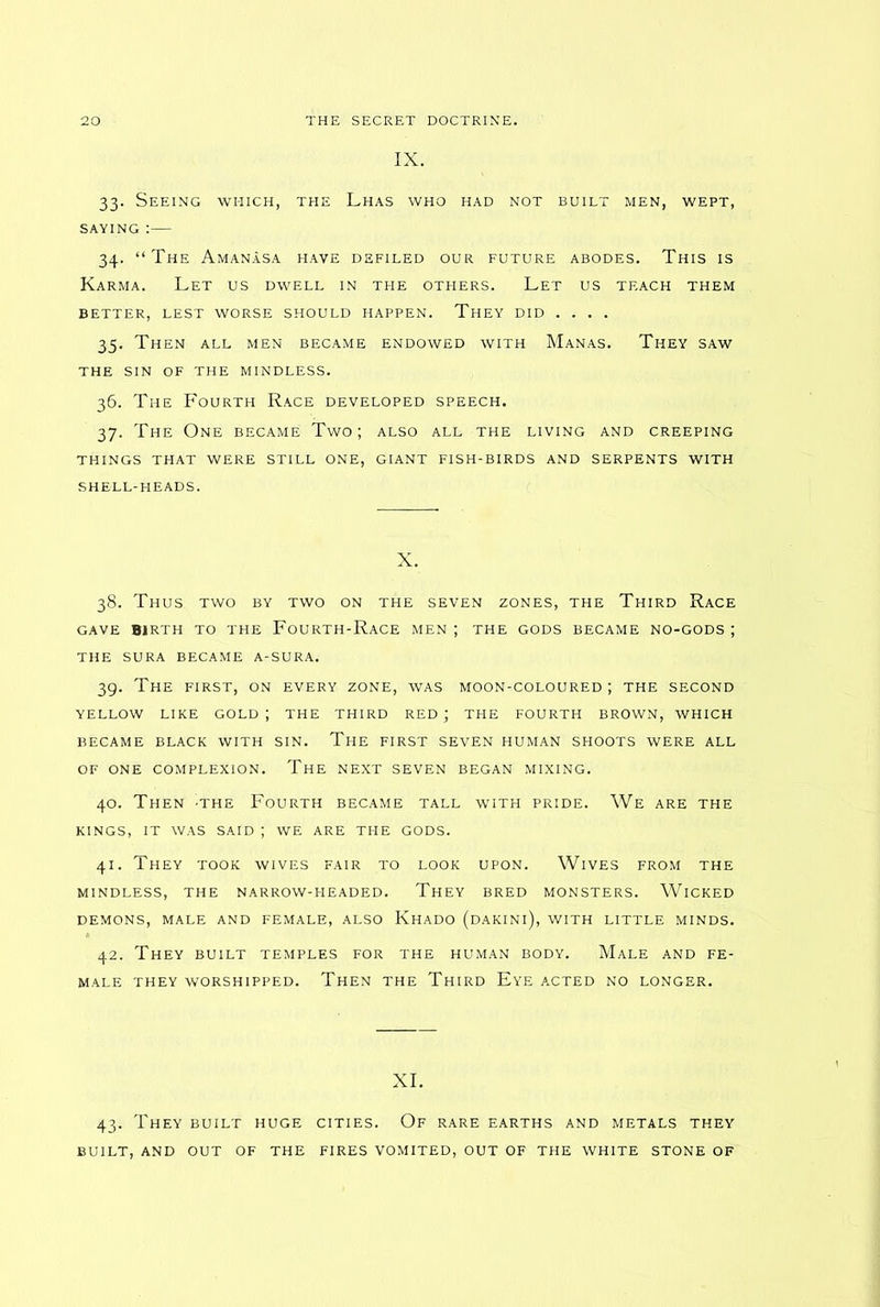 IX. 33. Seeing which, the Lhas who had not built men, wept, saying :— 34. “The Amanasa have defiled our future abodes. This is Karma. Let us dwell in the others. Let us teach them better, lest worse should happen. They did .... 35. Then all men became endowed with Manas. They saw the sin of the mindless. 36. The Fourth Race developed speech. 37. The One became Two; also all the living and creeping THINGS THAT WERE STILL ONE, GIANT FISH-BIRDS AND SERPENTS WITH SHELL-HEADS. X. 38. Thus two by two on the seven zones, the Third Race gave birth to the Fourth-Race men ; the gods became no-gods ; the sura became a-sura. 39. The first, on every zone, was moon-coloured ; the second YELLOW LIKE GOLD J THE THIRD RED ; THE FOURTH BROWN, WHICH BECAME BLACK WITH SIN. THE FIRST SEVEN HUMAN SHOOTS WERE ALL OF ONE COMPLEXION. The NEXT SEVEN BEGAN MIXING. 40. Then -the Fourth became tall with pride. We are the KINGS, IT WAS SAID ; WE ARE THE GODS. 41. They took wives fair to look upon. Wives from the MINDLESS, THE NARROW-HEADED. THEY BRED MONSTERS. WlCKED DEMONS, MALE AND FEMALE, ALSO KhADO (DAKINl), WITH LITTLE MINDS. 42. They built temples for the human body. Male and fe- male THEY WORSHIPPED. THEN THE THIRD Eye ACTED NO LONGER. XI. 43. They built huge cities. Of rare earths and metals they BUILT, AND OUT OF THE FIRES VOMITED, OUT OF THE WHITE STONE OF